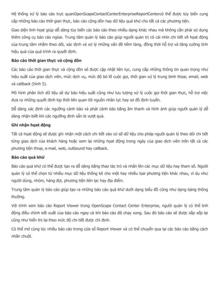 Hệ thống xử lý báo cáo trực quanOpenScapeContactCenterEnterpriseReportCentercó thể được tùy biến cung cấp những báo cáo thời gian thực, báo cáo cộng dồn hay dữ liệu quá khứ cho tất cả các phương tiện. Giao diện linh họat giúp dễ dàng tùy biến các báo cáo theo nhiều dạng khác nhau mà không cần phải sử dụng thêm công cụ báo cáo ngòai. Trung tâm quản lý báo cáo giúp người quản trị có cái nhìn chi tiết về họat động của trung tâm nhằm theo dõi, xác định và xử lý những vấn đề tiềm tàng, đồng thời hỗ trợ và tăng cường tính hiệu quả của quá trình ra quyết định. Báo cáo thời gian thực và cộng dồn Các báo cáo thời gian thực và cộng dồn sẽ được cập nhật liên tục, cung cấp những thông tin quan trọng như hiệu suất của giao dịch viên, mức dịch vụ, mức độ bỏ lỡ cuộc gọi, thời gian xử lý trung bình thọai, email, web và callback (hình 5). Mô hình phân tích dữ liệu sẽ dự báo hiệu suất cũng như lưu lượng xử lý cuộc gọi thời gian thực, hỗ trợ việc đưa ra những quyết định kịp thời liên quan tới nguồn nhân lực hay sơ đồ định tuyến. Dễ dàng xác định các ngưỡng cảnh báo và phát cảnh báo bằng âm thanh và hình ảnh giúp người quản lý dễ dàng nhận biết khi các ngưỡng định sẵn bị vượt quá. Ghi nhận họat động Tất cả họat động sẽ được ghi nhận một cách chi tiết vào cơ sỡ dữ liệu cho phép người quản lý theo dõi chi tiết từng giao dịch của khách hàng hoặc xem lại những họat động trong ngày của giao dịch viên trên tất cả các phương tiện thoại, e-mail, web, outbound hay callback. Báo cáo quá khứ Báo cáo quá khứ có thể được tạo ra dễ dàng bằng thao tác trỏ và nhấn lên các mục dữ liệu hay tham số. Người quản lý có thể chọn từ nhiều mục dữ liệu thống kê cho một hay nhiều lọai phương tiện khác nhau, ví dụ như người dùng, nhóm, hàng đợi, phương tiện liên lạc hay địa điểm. Trung tâm quản lý báo cáo giúp tạo ra những báo cáo quá khứ dưới dạng biểu đồ cũng như dạng bảng thông thường. Với trình xem báo cáo Report Viewer trong OpenScape Contact Center Enterprise, người quản lý có thể linh động điều chỉnh kết xuất của báo cáo ngay cả khi báo cáo đã chạy xong. Sau đó báo cáo sẽ được sắp xếp lại cũng như hiển thị lại theo mức độ chi tiết được chỉ định. Có thể mở cùng lúc nhiều báo cáo trong cửa sổ Report Viewer và có thể chuyển qua lại các báo cáo bằng cách nhấn chuột.  