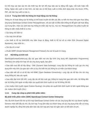 Có thể chạy các báo cáo khi cần thiết hay lên lịch để chạy báo cáo tự động mỗi ngày, mỗi tuần hoặc mỗi tháng. Ngòai việc xuất ra màn hình, các báo cáo có thể được xuất ra nhiều định dạng khác như Excel, HTML, PDF, văn bản hay xuất ra máy in. 1.3.1.4 Trung tâm hiển thị thông tin hoạt động của hệ thống: Thông tin về hoạt động của hệ thống có thể được truyền tải đến các đầu ra hiển thị theo thời gian thực bằng ứng dụng OpenScape Contact Center MessageStream, với các luật và điều kiện thống kê để giám sát hoạt động của trung tâm, nhận các cảnh báo hay thông tin khẩn cấp mọi lúc, mọi nơi. MessageStream cho phép truyền tải thông tin đến nhiểu thiết bị ra như:  Các bảng chữ điện tử  Các máy tính để bàn  Các thiết bị hỗ trợ WAP/SMS như điện thoại di động, thiết bị hỗ trợ số cá nhân PDA (Personal Digital Assistants), máy nhắn tin...  Các địa chỉ e-mail  Chuẩn SNMP (Simple Network Management Protocol) cho các hệ quản trị mạng. 1.4 Hệ thống có tính mở: OpenScapeContactCentercung cấp các giao diện mở cho lập trình ứng dụng API (Application Programming Interface) cho phép tích hợp với các ứng dụng ngoài, bao gồm:  Giao diện trao đổi dữ liệu động - DDE (Dynamic Data Exchange): cung cấp các thông tin cuộc gọi cho ứng dụng trên máy tính của giao dịch viên (ví dụ cho hiển thị các thông tin cá nhân của khách hàng)  Giao diện kết nối cơ sở dữ liệu mở ODBC (Open Database Connectivity): cung cấp các dữ liệu cho các ứng dụng thống kê, báo cáo ngoài.  Giao diện lập trình IVR API: cung cấp các dữ liệu cuộc gọi, thông tin trạng thái giao dịch viên, hệ thống đến các hệ thống IVR ngoài và tiếp nhận các quyết định định tuyến từ các hệ thống IVR đó.  Các mođun định tuyến ngoài (Custom Routing): cho phép các quyết định định tuyến từ bên ngoài thông qua các mođun định tuyến (DLL) 1.4.1 Cung cấp công cụ phát triển phần mềm: Bộ phát triển phần mềm (SDK) OpenScape Contact Center Enterprise Yêu cầu kinh doanh đòi hỏi sự tích hợp OpenScape Contact Center với các ứng dụng đặc thù của doanh nghiệp. Siemens nhận biết đầy đủ nhu cầu tích hợp Trung tâm tiếp xúc khách hàng với các ứng dụng khác sẵn có trong doanh nghiệp hệ, đồng thời phải đảm bảo việc tích hợp phù hợp với ngân sách và tiết kiệm chi phí.  