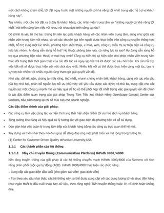 một cách không chậm chễ, tới đặt ngay trước mặt những người có khả năng tốt nhất trong việc hỗ trợ vị khách hàng này”. Tuy nhiên, một câu hỏi đặt ra ở đây là khách hàng, các nhân viên trung tâm và “những người có khả năng tốt nhất” nói trên cùng làm việc với nhau với nhau dựa trên công cụ nào? Đó chính là yếu tố thứ ba: thông tin liên lạc giữa khách hàng với các nhân viên trung tâm, cũng như giữa các nhân viên trung tâm với nhau, và với các chuyên gia bên ngoài được thực hiện trên công cụ truyền thông hợp nhất, hỗ trợ cùng một lúc nhiều phương tiện: điện thoại, e-mail, web, công cụ hiển thị sự hiện diện và công cụ hợp tác nhóm. Ai đang sẵn sàng hỗ trợ? Họ thuộc phòng ban nào, có năng lực ra sao? Họ đang sẵn sàng hỗ trợ qua phương tiện nào: thoại, e-mail hay web? Công cụ hiển thị sự hiện diện cho phép nhân viên trung tâm theo dõi trạng thái thời gian thực của các đối tác và ngay lập tức trả lời được các câu hỏi trên. Khi cần hỗ trợ, việc kết nối sẽ được thực hiện với một click duy nhất. Nhiều kết nối có thể được thực hiện cùng một lúc, tạo ra sự hợp tác nhóm với nhiều người cùng tham gia giải quyết vấn đề. Như vậy, để kết luận, chúng ta thấy rằng, thứ nhất, nhanh chóng nhận biết khách hàng, cùng với các yêu cầu của họ; thứ hai, phân bổ nguồn lực tối ưu phù hợp với yêu cầu được xác định; và thứ ba, cung cấp cho các nguồn lực một công cụ mạnh mẽ và hiệu quả để họ có thể phối hợp tốt nhất trong việc giải quyết vấn đề chính là các đặc điểm quan trọng của giải pháp Trung Tâm Tiếp Xúc Khách Hàng OpenScape Contact Center của Siemens, bảo đảm mang lại chỉ số FCR cao cho doanh nghiệp. Các đặc điểm chính của giải pháp:  Các công cụ làm việc cộng tác và hiển thị trạng thái hiện diện nhằm tối ưu hóa dịch vụ khách hàng.  Tăng cường khả năng và hiệu quả xử lý tương tác với giao diện đa phương tiện và dễ sử dụng.  Đơn giản hóa việc quản lý trung tâm tiếp xúc khách hàng bằng các công cụ trực quan thế hệ mới.  Xây dựng và triển khai theo mô-đun giúp dễ dàng đáp ứng việc phát triển và mở rộng trong tương lai. (1) Center for Customer Driven Quality atPurdue University,USA 1.1.1 Các thành phần của hệ thống 1.1.1.1 Máy chủ truyền thông (Communication Platform) HiPath 3000/4000 Nền tảng truyền thông của giải pháp là các hệ thống chuyển mạch HiPath 3000/4000 của Siemens với tính năng phân phối cuộc gọi tự động (ACD). HiPath 3000/4000 thực hiện các chức năng:  Cung cấp các giao diện đầu cuối (cho giám sát viên/ giao dịch viên)  Tùy theo yêu cầu khai thác, các hệ thống này có thể được cung cấp với các dung lượng từ vài chục đến hàng chục ngàn thiết bị đầu cuối thoại hay dữ liệu, theo công nghệ TDM truyền thống hoặc IP, cố định hoặc không dây.  