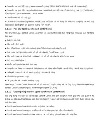  Cung cấp các giao diện mạng ngoài (mạng công cộng PSTN/ISDN/ GSM/CDMA hoặc các mạng riêng).  Cung cấp các giao diện cho thông báo/ nhạc chờ ACD và giao diện cho bộ dẫn hướng cuộc gọi (Call Director) của máy chủ OpenScape Contact Center Server  Chuyển mạch kết nối cuộc gọi.  Các máy chủ truyền thông HiPath 3000/4000 có thể được kết nối mạng với nhau hay cung cấp các khối truy cập (access point) phân tán qua môi trường TDM hay IP. 1.1.1.2 Máy chủ OpenScape Contact Center Server Máy chủ OpenScape Contact Center Server liên kết và điều khiển các chức năng khác nhau của toàn hệ thống bao gồm:  Quản trị cấu hình  Điều khiển định tuyến  Giao tiếp với máy chủ truyền thông (Hicom/HiPath Communication Server)  Định tuyến thư điện tử (e-mail), kết nối với máy chủ E-mail Server ngoài  Điều khiển cộng tác Web (Web collaboration), kết nối với máy chủ Web Server ngoài  Dịch vụ gọi lại (Callback)  Bộ dẫn hướng cuộc gọi (Call Director)  Cung cấp các thông tin trạng thái thời gian thực và thông số thống kê của hệ thống cho các ứng dụng khách  Thống kê và lưu trữ các dữ liệu hoạt động của toàn hệ thống  Liên kết mạng (networking)  Các giao diện mở cho tích hợp ứng dụng OpenScape Contact Center Server kết nối với máy chủ truyền thông và các ứng dụng đầu cuối (OpenScape Contact Center Client) thông qua môi trường mạng LAN (TCP/IP). 1.1.1.3 Các ứng dụng đầu cuối OpenScape Contact Center Client Các ứng dụng đầu cuối của OpenScape Contact Center bao gồm các phần mềm giúp cho việc quản trị hệ thống, tạo báo cáo, thao tác của giao dịch viên (agent) và giám sát viên (supervisor) trở nên thuận tiện và hiệu quả, bao gồm:  OpenScapeContactCenterAdministrator – Quản trị hệ thống  OpenScapeContactCenterAgent – Hỗ trợ các chức năng giao dịch viên trên máy tính  OpenScapeContactCenterSupervisor – Hỗ trợ các chức năng giám sát viên trên máy tính  