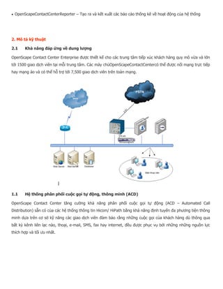  OpenScapeContactCenterReporter – Tạo ra và kết xuất các báo cáo thống kê về hoạt động của hệ thống 2. Mô tả kỹ thuật 2.1 Khả năng đáp ứng về dung lượng OpenScape Contact Center Enterprise được thiết kế cho các trung tâm tiếp xúc khách hàng quy mô vừa và lớn tới 1500 giao dịch viên tại mỗi trung tâm. Các máy chủOpenScapeContactCentercó thể được nối mạng trực tiếp hay mạng ảo và có thể hỗ trợ tới 7,500 giao dịch viên trên toàn mạng. 1.1 Hệ thống phân phối cuộc gọi tự động, thông minh (ACD) OpenScape Contact Center tăng cường khả năng phân phối cuộc gọi tự động (ACD – Automated Call Distribution) sẵn có của các hệ thống thông tin Hicom/ HiPath bằng khả năng định tuyến đa phương tiện thông minh dựa trên cơ sở kỹ năng các giao dịch viên đảm bảo rằng những cuộc gọi của khách hàng dù thông qua bất kỳ kênh liên lạc nào, thoại, e-mail, SMS, fax hay internet, đều được phục vụ bởi những những nguồn lực thích hợp và tối ưu nhất.  