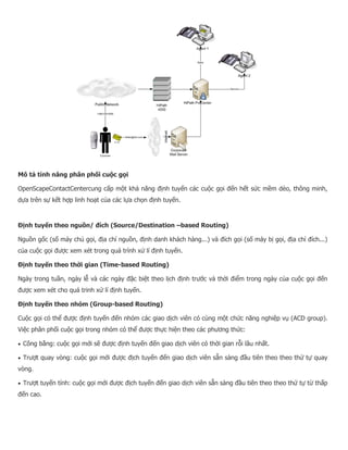 Mô tả tính năng phân phối cuộc gọi OpenScapeContactCentercung cấp một khả năng định tuyến các cuộc gọi đến hết sức mềm dẻo, thông minh, dựa trên sự kết hợp linh hoạt của các lựa chọn định tuyến. Định tuyến theo nguồn/ đích (Source/Destination –based Routing) Nguồn gốc (số máy chủ gọi, địa chỉ nguồn, định danh khách hàng...) và đích gọi (số máy bị gọi, địa chỉ đích...) của cuộc gọi được xem xét trong quá trình xử lí định tuyến. Định tuyến theo thời gian (Time-based Routing) Ngày trong tuần, ngày lễ và các ngày đặc biệt theo lịch định trước và thời điểm trong ngày của cuộc gọi đến được xem xét cho quá trinh xử lí định tuyến. Định tuyến theo nhóm (Group-based Routing) Cuộc gọi có thể được định tuyến đến nhóm các giao dịch viên có cùng một chức năng nghiệp vụ (ACD group). Việc phân phối cuộc gọi trong nhóm có thể được thực hiện theo các phương thức:  Công bằng: cuộc gọi mới sẽ được định tuyến đến giao dịch viên có thời gian rỗi lâu nhất.  Trượt quay vòng: cuộc gọi mới được địch tuyến đến giao dịch viên sẵn sàng đầu tiên theo theo thứ tự quay vòng.  Trượt tuyến tính: cuộc gọi mới được địch tuyến đến giao dịch viên sẵn sàng đầu tiên theo theo thứ tự từ thấp đến cao.  