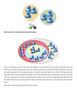 Định tuyến theo kỹ năng (Skill-based Routing) Việc xử lí định tuyến lấy căn cứ là các kỹ năng (skill) của các giao dịch viên. Các cuộc gọi đến được phân loại thành các kiểu cuộc gọi (call type) khác nhau, mỗi kiểu cuộc gọi được liên kết với một hay nhiều yêu cầu cuộc gọi (call requirement), mỗi yêu cầu cuộc gọi chỉ ra các kỹ năng cần thiết phải có để xử lí. Mỗi giao dịch viên được gán kết với một hay nhiều kỹ năng khác nhau. Ở mổi bước định tuyến, hệ thống căn cứ vào các yêu cầu cuộc gọi và tập hợp các kỹ năng của các giao dịch viên để lựa chọn ra một hay nhiều giao dịch viên thích hợp, hình thành một nhóm ảo (virtual group) và cuộc gọi sẽ được định tuyến đến và chờ trên hàng chờ của nhóm ảo đó. Định tuyến theo kỹ năng được phân thành ba mức độ:  