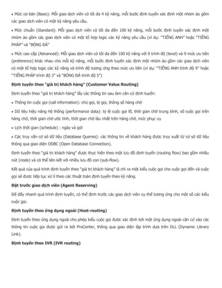  Mức cơ bản (Basic): Mỗi giao dịch viên có tối đa 4 kỹ năng, mỗi bước định tuyến xác định một nhóm ảo gồm các giao dịch viên có một kỹ năng yêu cầu.  Mức chuẩn (Standard): Mỗi giao dịch viên có tối đa đến 100 kỹ năng, mỗi bước định tuyến xác định một nhóm ảo gồm các giao dịch viên có một tổ hợp logic các kỹ năng yêu cầu (ví dụ: “TIẾNG ANH” hoặc “TIẾNG PHÁP” và “BÓNG ĐÁ”  Mức cao cấp (Advanced): Mỗi giao dịch viên có tối đa đến 100 kỹ năng với 9 trình độ (level) và 9 mức ưu tiên (preference) khác nhau cho mỗi kỹ năng, mỗi bước định tuyến xác định một nhóm ảo gồm các giao dịch viên có một tổ hợp logic các kỹ năng và trình độ tương ứng theo mức ưu tiên (ví dụ: “TIẾNG ANH trình độ 9” hoặc “TIẾNG PHÁP trình độ 3” và “BÓNG ĐÁ trình độ 5”) Định tuyến theo “giá trị khách hàng” (Customer Value Routing) Định tuyến theo “giá trị khách hàng” lấy các thông tin sau làm căn cứ định tuyến:  Thông tin cuộc gọi (call information): chủ gọi, bị gọi, thông số hàng chờ  Dữ liệu hiệu năng hệ thống (performance data): tỷ lệ cuộc gọi lỡ, thời gian chờ trung bình, số cuộc gọi trên hàng chờ, thời gian chờ ước tính, thời gian chờ lâu nhất trên hàng chờ, mức phục vụ  Lịch thời gian (schedule) : ngày và giờ  Các truy vấn cơ sở dữ liệu (Database Queries): các thông tin về khách hàng được truy xuất từ cơ sở dữ liệu thông qua giao diện ODBC (Open Database Connection). Định tuyến theo “giá trị khách hàng” được thực hiện theo một lưu đồ định tuyến (routing flow) bao gồm nhiều nút (node) và có thể liên kết với nhiều lưu đồ con (sub-flow). Kết quả của quá trình định tuyến theo “giá trị khách hàng” là chỉ ra một kiểu cuộc gọi cho cuộc gọi đến và cuộc gọi sẽ được tiếp tục xử lí theo các thuật toán định tuyến theo kỹ năng. Đặt trước giao dịch viên (Agent Reserving) Để đẩy nhanh quá trình định tuyến, có thể định trước các giao dịch viên cụ thể tương ứng cho một số các kiểu cuộc gọi. Định tuyến theo ứng dụng ngoài (Host-routing) Định tuyến theo ứng dụng ngoài cho phép kiểu cuộc gọi được xác định bởi một ứng dụng ngoài căn cứ vào các thông tin cuộc gọi được gửi ra bởi ProCenter, thông qua giao diện lập trình dựa trên DLL (Dynamic Library Link). Định tuyến theo IVR (IVR routing)  