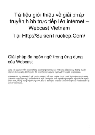 1
Tài liệu giới thiệu về giải pháp
truyền hình trực tiếp lên internet –
Webcast Vietnam
Tại Http://SukienTructiep.Com/
Giải pháp đa ngôn ngữ trong ứng dụng
của Webcast
Cùng với sự phát triển nhanh chóng của mạng internet, các nhà cung cấp dịch vụ đường truyền
internet đã mang lại rất nhiều lợi thế cho nhóm ứng dụng trực tuyến trong đó có Webcast.
Với webcast, người dùng ở bất kỳ đâu cũng có thể nhìn – nghe được chính ngôn ngữ địa phương
của mình hoặc ngôn ngữ phổ biến nhất. Bạn không còn phải nghe hai giọng nói, người nói + người
phiên dịch, chung trong một khung hình. Đây là điểm yếu của các kênh Tivi hiện nay. Webcast thì lại
làm được điều đó.
 