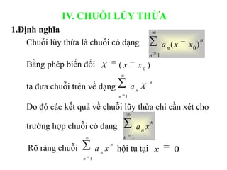 n
n
n x
x
a )
( 0
1
)
( 0
x
x
X
n
n
n
X
a
1
Bằng phép biến đổi
ta đưa chuỗi trên về dạng
IV. CHUỖI LŨY THỪA
Do đó các kết quả về chuỗi lũy thừa chỉ cần xét cho
trường hợp chuỗi có dạng
n
n
n x
a
1
hội tụ tại
Rõ ràng chuỗi
n
n
n
x
a
1
0
x
Chuỗi lũy thừa là chuỗi có dạng
1.Định nghĩa
 