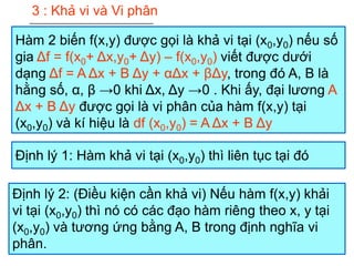 3 : Khả vi và Vi phân
Hàm 2 biến f(x,y) được gọi là khả vi tại (x0,y0) nếu số
gia Δf = f(x0+ Δx,y0+ Δy) – f(x0,y0) viết được dưới
dạng Δf = A Δx + B Δy + αΔx + βΔy, trong đó A, B là
hằng số, α, β →0 khi Δx, Δy →0 . Khi ấy, đại lương A
Δx + B Δy được gọi là vi phân của hàm f(x,y) tại
(x0,y0) và kí hiệu là df (x0,y0) = A Δx + B Δy
Định lý 1: Hàm khả vi tại (x0,y0) thì liên tục tại đó
Định lý 2: (Điều kiện cần khả vi) Nếu hàm f(x,y) khải
vi tại (x0,y0) thì nó có các đạo hàm riêng theo x, y tại
(x0,y0) và tương ứng bằng A, B trong định nghĩa vi
phân.
 