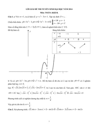LỜI GIẢI ĐỀ THI TUYỂN SINH ĐẠI HỌC NĂM 2014
Môn: TOÁN; Khối B.
Câu 1. a/ Với =1m , ta có hàm số = - +3
3 1y x x . Tập xác định = ¡ .D
Chiều biến thiên:
é = =-Þ
ê¢ ¢= - = - =Û Û
ê =- =Þë
2 2 1 1
3 3, 0 3 3 0
1 3
x y
y x y x
x y
.
Hàm số đồng biến trên - ¥ - + ¥( ; 1),(1; ) , hàm số nghịch biến trên -( 1;1).
Đồ thị hàm số: Bảng biến thiên:
b/ Ta có ¢ ¢= - = =Û2 2
3 3 , 0y x m y x m . Đồ thị hàm số đã cho có 2 cực trị khi ¢= 0y có 2 nghiệm
phân biệt hay > 0.m
Gọi ( ) ( )- + - +;2 1 , ; 2 1B m m m C m m m là 2 cực trị của hàm số. Tam giác ABC cân ở A khi
=AB AC hay ( ) ( ) ( ) ( )- - + - = - + - - - =Û
2 2 2 2
2 2 2 2 2 2 4 0m m m m m m m m m
Phương trình cuối có nghiệm dương duy nhất là =
1
4
m .
Vậy giá trị cần tìm là =
1
4
m .
Câu 2. Xét phương trình: ( )- = - - = -Û2 sin 2cos 2 sin2 2 sin 2 2 cos 2 sin2x x x x x x
1
x - ¥ - 1 1
+ ¥
y¢ + 0 - 0 +
y 3
+ ¥
- ¥ 1-
y
x
 