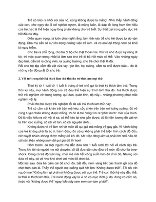 Trẻ có trèo ra khỏi cũi của nó, cũng không được la mắng! Nhìn thấy hành động
của con, cho ngay đó là trẻ nghịch ngợm, là mắng luôn, là dập tắt lòng ham tìm hiểu
của trẻ, tức là thể hiện ngay lòng phản kháng cho trẻ biết. Sự thất bại trong giáo dục trẻ
bắt đầu từ đây.
Điều quan trọng, là luôn phải nghĩ rằng, làm thế nào để cho trẻ được tự do vận
động. Cha mẹ cần có sự tôn trọng những việc trẻ làm, và có thái độ trông nom bé khỏi
bị nguy hiểm.
Cho trẻ ra chỗ rộng, cho trẻ đi bộ cho thật thoải mái. Với trẻ nhớ được kỹ năng đi
bộ, thì việc quan trọng nhất là làm sao cho trẻ đi bộ hết mức có thể. Vào những ngày
đẹp trời, dẫn trẻ ra công viên, ra quảng trường, cho trẻ chơi thật là đã.
Rồi cho trẻ tập cầm đồ vật vừa tay, giơ lên, hạ xuống, cầm ra chỗ được bảo... đó là
những vận động rất tốt cho trẻ.
2. Với trẻ trong thời kì thích làm thử thì cho trẻ thử làm mọi thứ
Thời kỳ từ 1 tuổi tới 1 tuổi 8 tháng ở trẻ nhỏ gọi là thời kỳ thích làm thử. Trong
thời kỳ này, mọi hành động của trẻ đều thể hiện sự thích làm thử đó. Trẻ thích được
thử trải nghiệm với trọng lượng, quĩ đạo, quán tính, độ nảy... những phương pháp trắc
nghiệm vật lý.
Phải cho trẻ được trải nghiệm tối đa cái thú thích làm thử này.
Trẻ có cầm cái khăn trải bàn mà kéo, cốc chén trên bàn rơi loảng xoảng, đổ vỡ
cũng tuyệt nhiên không được mắng. Vì đó là trẻ đang tìm ra “phát minh” mới của mình.
Đó là việc hiểu ra với vật ở xa, có thể kéo lại cho gần được; đó là hiện tượng đồ vật rơi
từ trên cao xuống, có cái vỡ tan, có cái nguyên lành...
Không được vì trẻ làm rơi vỡ món đồ quí giá mà mắng trẻ gay gắt. Vì hành động
của trẻ không phải là ác ý, hành động đó cũng không phải thể hiện tính cách đổ đốn,
nên tuyệt nhiên không được mắng trẻ khi đó. Mà việc đáng làm là phải tìm chỗ nào đó
cất cẩn thận những món đồ quí giá đó thì hơn!
Hôm trước, có một người mẹ dẫn đứa con 1 tuổi rưỡi tới hỏi về cách dạy trẻ.
Trong khi tôi và người mẹ nói chuyện, tôi đã đưa sẵn cho đứa trẻ món đồ chơi là time-
shock. Cũng có trẻ độ tuổi này, chơi mê mải hết công suất món đồ chơi đó. Nhưng với
đứa trẻ này, có vẻ như khó chơi với món đồ chơi đó.
Một lúc sau, đứa bé cầm cái đồ chơi đó, bắt đầu ném văng hết các thanh gỗ của đồ
chơi trên bàn đi. Thấy thế người mẹ cuống quít hét lớn “Không được thế!”. Tôi nói với
người mẹ “Không làm gì phải nói không được với con thế. Trẻ con thời kỳ này đều thế,
là thời kì thích làm thử. Trẻ hành động vậy là vì nó có mục đích gì đó, đừng có cấm nó,
hoặc nói “không được thế” ngay! Mà hãy xem xem con làm gì đã!”.
 