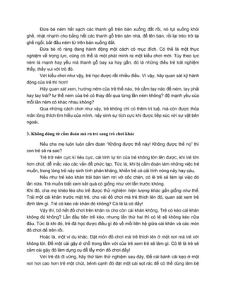 Đứa bé ném hết sạch các thanh gỗ trên bàn xuống đất rồi, nó tụt xuống khỏi
ghế, nhặt nhạnh cho bằng hết các thanh gỗ trên sàn nhà, để lên bàn, rồi lại trèo trở lại
ghế ngồi, bắt đầu ném từ trên bàn xuống đất.
Đứa bé rõ ràng đang hành động một cách có mục đích. Có thể là một thực
nghiệm về trọng lực, cũng có thể là một phát minh ra một kiểu chơi mới. Tùy theo lực
ném là mạnh hay yếu mà thanh gỗ bay xa hay gần, đó là những điều trẻ trải nghiệm
thấy, thấy vui với trò đó.
Với kiểu chơi như vậy, trẻ học được rất nhiều điều. Vì vậy, hãy quan sát kỹ hành
động của trẻ thì hơn!
Hãy quan sát xem, hướng ném của trẻ thế nào, trẻ cầm tay nào để ném, tay phải
hay tay trái? tư thế ném của trẻ có thay đổi qua từng lần ném không? độ mạnh yếu của
mỗi lần ném có khác nhau không?
Qua những cách chơi như vậy, trẻ không chỉ có thêm trí tuệ, mà còn được thỏa
mãn lòng thích tìm hiểu của mình, nảy sinh sự tích cực khi được tiếp xúc với sự vật bên
ngoài.
3. Không dùng từ cấm đoán mà rủ trẻ sang trò chơi khác
Nếu cha mẹ luôn luôn cấm đoán “Không được thế này! Không được thế nọ” thì
con trẻ sẽ ra sao?
Trẻ trở nên cực kì tiêu cực, cái tính tự tin của trẻ không lớn lên được, khi trẻ lớn
hơn chút, dễ mắc vào các vấn đề phức tạp. Tức là, khi bị cấm đoán làm những việc trẻ
muốn, trong lòng trẻ nảy sinh tính phản kháng, khiến trẻ có cái tính nóng nảy hay cáu.
Nếu như trẻ kéo khăn trải bàn làm rơi vỡ cốc chén, có lẽ trẻ sẽ làm lại việc đó
lần nữa. Trẻ muốn biết xem kết quả có giống như với lần trước không.
Khi đó, cha mẹ khéo léo cho trẻ được thử nghiệm hiện tượng khác gần giống như thế.
Trải một cái khăn trước mặt trẻ, cho vài đồ chơi mà trẻ thích lên đó, quan sát xem trẻ
định làm gì. Trẻ có kéo cái khăn đó không? Có lẽ là có đấy!
Vậy thì, bỏ hết đồ chơi trên khăn ra cho còn cái khăn không. Trẻ có kéo cái khăn
không đó không? Lần đầu tiên trẻ kéo, nhưng lần thứ hai thì có lẽ sẽ không kéo nữa
đâu. Tức là khi đó, trẻ đã học được điều gì đó về mối liên hệ giữa cái khăn và các món
đồ chơi để trên rồi.
Hoặc là, một ví dụ khác. Đặt món đồ chơi mà trẻ thích lên ở một nơi mà trẻ với
không tới. Để một cái gậy ở chỗ trong tầm với của trẻ xem trẻ sẽ làm gì. Có lẽ là trẻ sẽ
cầm cái gậy đó làm dụng cụ để lấy món đồ chơi đấy!
Với trẻ đã đi vững, hãy thử làm thử nghiệm sau đây. Để cái bánh cái kẹo ở một
nơi hơi cao hơn trẻ một chút, bênh cạnh đó đặt một cái sọt rác để có thể dùng làm bệ
 