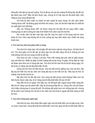 đứng lên nếu lật úp cái sọt xuống. Trẻ có lật úp cái sọt rác xuống rồi đứng lên đó để với
lấy bánh kẹo chứ? Nếu trẻ làm được vậy, chứng tỏ trí tuệ của trẻ rất phát triển, khả
năng tư duy cũng rất giỏi đó!
Với thời kỳ đón nhận va chạm từ bên ngoài là quan trọng, thì câu cấm đoán
“không được thế” sẽ không giúp trẻ khôn lớn được. Câu nói đó làm triệt tiêu tố chất trẻ
em ghê gớm hơn tất thảy.
Câu nói “không được thế” chỉ được dùng khi trẻ gần kề với nguy hiểm, hoặc
trường hợp có ảnh hưởng tới việc hình thành tính cách của trẻ mà thôi.
Khi muốn cấm trẻ làm một việc nào đó, hãy tìm cách rủ trẻ sang một trò chơi
khác thì hơn. Như vậy không hề có tính cưỡng ép hay cấm đoán nào, khiến trẻ cũng
thoải mái.
4. Trò chơi tìm châu báu phát triển trí năng
Trò chơi tìm châu báu- kể cả giấu đồ vật trước mặt trẻ cũng được, rồi bảo trẻ đi
tìm. Trò chơi giấu và tìm đồ vật, là cách dạy cho trẻ hiểu rằng, kể cả ở những nơi mà
mắt không nhìn tới nơi cũng có thể có đồ vật.
Cho thức ăn vào 1 trong 3 cái bát. Trên mỗi miệng bát phủ một tờ giấy tissue,
hay cái khăn ăn. Nhấc tờ giấy ra khỏi miệng bát trong vòng 10 giây, rồi lại đậy lại, bảo
trẻ đoán xem thức ăn ở trong bát nào. Trẻ chơi tới khi nào hỏi là trả lời đúng ngay, thì
đó là lúc trí năng của trẻ đã phát triển rồi đó.
Cũng cho trẻ chơi trò bắt chước. Cho trẻ bắt chước giống như cha mẹ làm. Mẹ
lấy tay bịt mắt của mẹ lại, bảo con cũng lấy tay tự bịt mắt con lại. Tiếp sau là mũi, là
miệng, hay là kéo dài tai ra.
Mẹ cầm bút chì để viết chữ. Con cũng sẽ bắt chước phải không? Nếu như trẻ
bắt chước được việc này, là trí năng của trẻ đã phát triển rất cao rồi đó!
Hãy dẫn trẻ đi ra ngoài, cho tiếp xúc với thế giới bên ngoài càng nhiều càng tốt.
Để cho trí năng của trẻ phát triển, đây là phương pháp tối ưu. Cũng nên cho trẻ được
nhìn thấy những bạn ở cùng độ tuổi. Dù không cần phải chơi với những bạn đó, nhưng
đó là cách nuôi dưỡng tính xã hội ở trẻ. Nên cho trẻ đi bộ ở ngoài hết khả năng có thể
thì hơn.
5. Tạo môi trường giàu ngôn ngữ
Vào thời kỳ này, khả năng hiểu ngôn ngữ của trẻ phát triển cực kỳ tập trung. Các
cơ quan vùng hàm, họng để phát âm phát triển vượt trội, giúp trẻ đã có thể phân biệt và
 