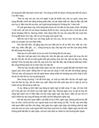 sử dụng âm tiết một cách chính xác. Trẻ cũng có thể nói được những câu kết nối của 2,
3 từ liền nhau.
Thời kỳ này mà còn cho trẻ ngậm ti giả sẽ khiến cho các cơ quan vùng vòm
họng để điều chỉnh âm tiếng không phát triển, trẻ sẽ chậm biết nói, đây là điều cần hết
sức lưu ý. Nên cho trẻ cai sữa, cai ti giả trong khoảng từ 8 tháng tới 1 năm tuổi.
Ở cuối giai đoạn này, khả năng bắt chước lời nói dần đi vào hoàn chỉnh. Khoảng
1 tuổi rưỡi, bé mới chỉ nói được khoảng 40,50 từ đơn, nhưng khi tròn 2 tuổi trẻ sẽ nói
được khoảng 300 từ. Đương nhiên, khả năng hiểu lời mẹ nói cũng tiến bộ vượt trội,
nhưng để được như vậy, cần có sự trợ giúp của người mẹ.
Mỗi khi mẹ ở bên con, khi thay quần áo cho con, khi ăn cơm, khi đi dạo... đều
phải nói chuyện với con thật nhiều.
Khi vào bồn tắm, cố gắng dạy cho con biết các từ về cơ thể, như mắt, tai, mũi,
mắt, tay, chân, đầu gối... vv... Cũng tương tự vậy, hãy dạy cho con tên của càng nhiều
đồ vật trong nhà càng tốt.
Hãy duy trì cuốn sách từ lúc sơ sinh 5,6 tháng đã cho trẻ xem.
Hãy làm một giá sách cho riêng trẻ, trên đó xếp các cuốn sách đã mua cho trẻ
lên đó. Khi đó, trẻ sẽ rút một quyển trên giá xuống, đưa cho mẹ, đòi mẹ đọc cho, đúng
không? Cha mẹ hãy đọc cuốn đó, say sưa như đọc lần đầu, lặp đi lặp lại biết bao nhiêu
lần cũng không được tỏ ra chán nản với việc đó.
Thời kỳ này mà đọc thật nhiều sách cho trẻ, sẽ là bí quyết để biến trẻ thành một
người yêu thích sách. Đồng thời trí tuệ của trẻ cũng vì thế mà tiến bộ không ngừng.
Thời kỳ này, số lượng từ mà trẻ nghe được càng nhiều thì khoảng sau sinh nhật 2 tuổi,
trẻ sẽ có một vốn từ cực kỳ phong phú.
Như trong chương 1 tôi đã trình bày, có một sự hiểu lầm rất lớn về ngôn ngữ
của trẻ thời kỳ này. Đó là cách suy nghĩ rằng chả cần phải dạy trẻ từ ngữ gì mà tự
nhiên tới lúc đó trẻ sẽ tự biết nói.
Ví dụ, tiếng La tinh hiện nay đang là ngôn ngữ bị diệt vong. Vì vậy, chỉ còn một
số ít học giả còn nói được lưu loát ngôn ngữ này. Nhưng ngày xưa, từ gã vô học tới
nông dân bách tính ở Rôm đều nói trôi chảy ngôn ngữ này được. Đến cả con trẻ 2,3
tuổi ở Rôm lúc đó cũng dễ dàng nói hiểu cái thứ tiếng khó nghe này.
Khi đó nảy sinh quan điểm, cái thần bí là ở chỗ, ngôn ngữ, không phải là thứ để
học và nhớ, mà là cái thứ con người buột ra từ bên trong cơ thể. Từ đó, nảy sinh tiếp
một quan điểm sai lầm cho rằng, việc giáo dục ngôn ngữ (dạy nói) không phải là việc
của các cha xứ nữa. Loài người tiến hóa theo quá trình tự nhiên. Ngôn ngữ của trẻ nhỏ
không phải bắt đầu từ việc nghe, mà học một cách tự nhiên từ môi trường bên ngoài.
 