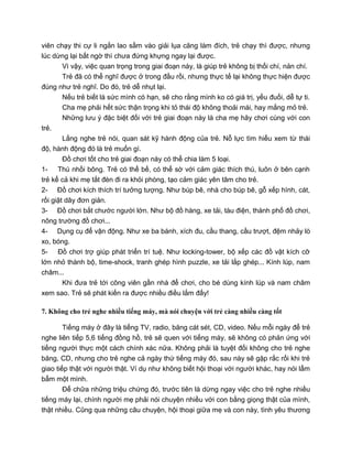 viên chạy thi cự li ngắn lao sầm vào giải lụa căng làm đích, trẻ chạy thì được, nhưng
lúc dừng lại bất ngờ thì chưa đứng khựng ngay lại được.
Vì vậy, việc quan trọng trong giai đoạn này, là giúp trẻ không bị thối chí, nản chí.
Trẻ đã có thể nghĩ được ở trong đầu rồi, nhưng thực tế lại không thực hiện được
đúng như trẻ nghĩ. Do đó, trẻ dễ nhụt lại.
Nếu trẻ biết là sức mình có hạn, sẽ cho rằng mình ko có giá trị, yếu đuối, dễ tự ti.
Cha mẹ phải hết sức thận trọng khi tỏ thái độ không thoải mái, hay mắng mỏ trẻ.
Những lưu ý đặc biệt đối với trẻ giai đoạn này là cha mẹ hãy chơi cùng với con
trẻ.
Lắng nghe trẻ nói, quan sát kỹ hành động của trẻ. Nỗ lực tìm hiểu xem từ thái
độ, hành động đó là trẻ muốn gì.
Đồ chơi tốt cho trẻ giai đoạn này có thể chia làm 5 loại.
1- Thú nhồi bông. Trẻ có thể bế, có thể sờ với cảm giác thích thú, luôn ở bên cạnh
trẻ kể cả khi mẹ tắt đèn đi ra khỏi phòng, tạo cảm giác yên tâm cho trẻ.
2- Đồ chơi kích thích trí tưởng tượng. Như búp bê, nhà cho búp bê, gỗ xếp hình, cát,
rối giật dây đơn giản.
3- Đồ chơi bắt chước người lớn. Như bộ đồ hàng, xe tải, tàu điện, thành phố đồ chơi,
nông trường đồ chơi...
4- Dụng cụ để vận động. Như xe ba bánh, xích đu, cầu thang, cầu trượt, đệm nhảy lò
xo, bóng.
5- Đồ chơi trợ giúp phát triển trí tuệ. Như locking-tower, bộ xếp các đồ vật kích cỡ
lớn nhỏ thành bộ, time-shock, tranh ghép hình puzzle, xe tải lắp ghép... Kính lúp, nam
châm...
Khi đưa trẻ tới công viên gần nhà để chơi, cho bé dùng kính lúp và nam châm
xem sao. Trẻ sẽ phát kiến ra được nhiều điều lắm đấy!
7. Không cho trẻ nghe nhiều tiếng máy, mà nói chuyện với trẻ càng nhiều càng tốt
Tiếng máy ở đây là tiếng TV, radio, băng cát sét, CD, video. Nếu mỗi ngày để trẻ
nghe liên tiếp 5,6 tiếng đồng hồ, trẻ sẽ quen với tiếng máy, sẽ không có phản ứng với
tiếng người thực một cách chính xác nữa. Không phải là tuyệt đối không cho trẻ nghe
băng, CD, nhưng cho trẻ nghe cả ngày thứ tiếng máy đó, sau này sẽ gặp rắc rối khi trẻ
giao tiếp thật với người thật. Ví dụ như không biết hội thoại với người khác, hay nói lẩm
bẩm một mình.
Để chữa những triệu chứng đó, trước tiên là dừng ngay việc cho trẻ nghe nhiều
tiếng máy lại, chính người mẹ phải nói chuyện nhiều với con bằng giọng thật của mình,
thật nhiều. Cũng qua những câu chuyện, hội thoại giữa mẹ và con này, tình yêu thương
 