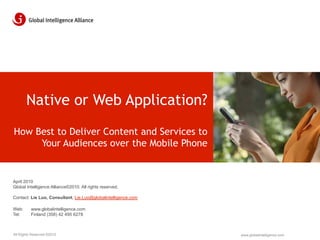 Native or Web Application?
How Best to Deliver Content and Services to
     Your Audiences over the Mobile Phone


April 2010
Global Intelligence Alliance©2010. All rights reserved.

Contact: Lie Luo, Consultant, Lie.Luo@globalintelligence.com

Web:      www.globalintelligence.com
Tel:      Finland (358) 42 495 6278



All Rights Reserved ©2010                                      www.globalintelligence.com
 