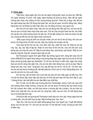 ❉ Thính giác:
Tiếp theo, hàng ngày nên cho em bé nghe những bản nhạc có chọn lọc. Mỗi lần
chỉ nghe khoảng 15 phút, mỗi ngày nghe khoảng 30 phút là được. Nên để bé nghe
những bản nhạc nhẹ nhàng với âm lượng không quá lớn. Phải chú ý rằng, nếu để em
bé nghe băng hay đĩa CD trong thời gian dài, em bé sẽ quen và thích tiếng máy, tiếng
băng đĩa hơn và không có biểu hiện cảm xúc với tiếng nói thực của người mẹ.
Khi cho em bé nghe nhạc, hãy cho em bé đứng trên đầu gối mẹ, cho em bé đu
đưa từ sau ra trước theo nhịp nhạc xem sao. Tức là 2 tay mẹ giữ nách em bé, hơi nhấc
em bé lên cho chân không chạm tới gối mẹ, rồi lại đặt xuống cho chân bé chạm tới gối
mẹ. Cũng có thể cho em bé nghe nhạc múa ba lê.
Điều quan trọng là phải nói chuyện nhiều với em bé từ khi lọt lòng. Khi cho em
bé bú, khi thay tã lót, khi tắm cho bé, hãy nhẹ nhàng nói chuyện với bé.
Vừa thay tã lót cho em bé, vừa cầm nắm tay, chân bé vừa nói “Đây là cái tay
này, tay, tay, tay” lặp đi lặp lại. Hoặc là vừa thay tã lót cho bé, vừa cho bé xem quả
bóng hay con búp bê vừa nói “Đây là quả bóng này, quả bóng, quả bóng” “Đây là con
búp bê, búp bê, búp bê” cũng là cách dạy em bé.
Bà Thompson người Anh (gốc Nhật, lấy chồng người Anh, đang làm việc cho tổ
chức UNESCO) là người khai sáng ra phương pháp dạy ngôn ngữ cho em bé từ khi lọt
lòng- phương pháp giáo dục Kal-bitte). Từ khi em bé được 2 tuần tuổi, ngày nào cũng
đưa em bé tới công viên gần nhà, cho em bé cầm nắm bông hoa, cái lá và dạy “đây là
bông hoa này, hoa, hoa”, cũng làm như vậy để dạy em bé từ “cái lá, lá”. Cứ làm vậy,
khi em bé này được 8 tháng tuổi, đã biết phát âm chính xác từ “hoa” bằng tiếng Anh, và
sau đó nói trơn tru như suối chảy.
Em bé này, đã có thành tích vượt trội các bạn khi học mẫu giáo và tiểu học. Khi
10 tuổi em được đặc cách xếp vào lớp học có trình độ phù hợp với học sinh cấp 2, sau
1 tháng đi học, làm bài kiểm tra em đạt điểm cao nhất lớp.
Khi 15 tuổi, em thi đậu vào trường đại học Cambridge, song vì tuổi còn quá nhỏ
nên không được nhập trường. Cùng lúc đó, em lại được 6 trường đại học khác trong
thủ đô London đón nhận, em đã chọn khoa y trường đại học London. Và em luôn có
thành tích xuất sắc hơn cả các anh chị cùng lớp. Hiện nay em mới 18 tuổi đang theo
học ở trường đại học này.
Chúng ta hãy noi gương bà Thompson cách dạy con như vậy, hàng ngày đưa bé
ra công viên, cho bé cầm hoa và dạy “đây là bông hoa, hoa, hoa”.
Đọc thơ, hát cho em bé nghe bằng giọng thực của người mẹ. Tuyệt đối không
được cho em bé xem TV. Chỉ cho em bé xem TV khi đã tròn 3 tuổi. Chúng ta nên nhớ
kĩ điều này.
 