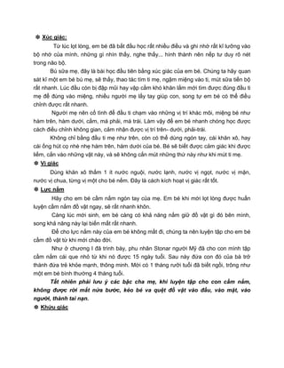 ❉ Xúc giác:
Từ lúc lọt lòng, em bé đã bắt đầu học rất nhiều điều và ghi nhớ rất kĩ lưỡng vào
bộ nhớ của mình, những gì nhìn thấy, nghe thấy... hình thành nên nếp tư duy rõ nét
trong não bộ.
Bú sữa mẹ, đây là bài học đầu tiên bằng xúc giác của em bé. Chúng ta hãy quan
sát kĩ một em bé bú mẹ, sẽ thấy, thao tác tìm ti mẹ, ngậm miệng vào ti, mút sữa tiến bộ
rất nhanh. Lúc đầu còn bị đập mũi hay vập cằm khó khăn lắm mới tìm được đúng đầu ti
mẹ để đúng vào miệng, nhiều người mẹ lấy tay giúp con, song tự em bé có thể điều
chỉnh được rất nhanh.
Người mẹ nên cố tình để đầu ti chạm vào những vị trí khác môi, miệng bé như
hàm trên, hàm dưới, cằm, má phải, má trái. Làm vậy để em bé nhanh chóng học được
cách điều chỉnh không gian, cảm nhận được vị trí trên- dưới, phải-trái.
Không chỉ bằng đầu ti mẹ như trên, còn có thể dùng ngón tay, cái khăn xô, hay
cái ống hút cọ nhè nhẹ hàm trên, hàm dưới của bé. Bé sẽ biết được cảm giác khi được
liếm, cắn vào những vật này, và sẽ không cắn mút những thứ này như khi mút ti mẹ.
❉ Vị giác
Dùng khăn xô thấm 1 ít nước nguội, nước lạnh, nước vị ngọt, nước vị mặn,
nước vị chua, từng vị một cho bé nếm. Đây là cách kích hoạt vị giác rất tốt.
❉ Lực nắm
Hãy cho em bé cầm nắm ngón tay của mẹ. Em bé khi mới lọt lòng được huấn
luyện cầm nắm đồ vật ngay, sẽ rất nhanh khôn.
Càng lúc mới sinh, em bé càng có khả năng nắm giữ đồ vật gì đó bên mình,
song khả năng này lại biến mất rất nhanh.
Để cho lực nắm này của em bé không mất đi, chúng ta nên luyện tập cho em bé
cầm đồ vật từ khi mới chào đời.
Như ở chương I đã trình bày, phu nhân Stonar người Mỹ đã cho con mình tập
cầm nắm cái que nhỏ từ khi nó được 15 ngày tuổi. Sau này đứa con đó của bà trở
thành đứa trẻ khỏe mạnh, thông minh. Mới có 1 tháng rưỡi tuổi đã biết ngồi, trông như
một em bé bình thường 4 tháng tuổi.
Tất nhiên phải lưu ý các bậc cha mẹ, khi luyện tập cho con cầm nắm,
không được rời mắt nửa bước, kẻo bé va quệt đồ vật vào đầu, vào mặt, vào
người, thành tai nạn.
❉ Khứu giác
 