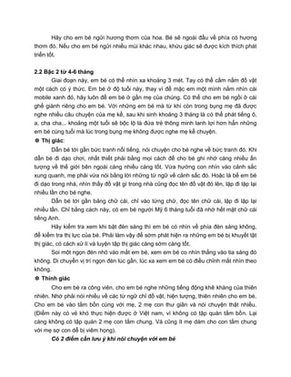 Hãy cho em bé ngửi hương thơm của hoa. Bé sẽ ngoái đầu về phía có hương
thơm đó. Nếu cho em bé ngửi nhiều mùi khác nhau, khứu giác sẽ được kích thích phát
triển tốt.
2.2 Bậc 2 từ 4-6 tháng
Giai đoạn này, em bé có thể nhìn xa khoảng 3 mét. Tay có thể cầm nắm đồ vật
một cách có ý thức. Em bé ở độ tuổi này, thay vì để mặc em một mình nằm nhìn cái
mobile xanh đỏ, hãy luôn để em bé ở gần mẹ của chúng. Có thể cho em bé ngồi ở cái
ghế giành riêng cho em bé. Với những em bé mà từ khi còn trong bụng mẹ đã được
nghe nhiều câu chuyện của mẹ kể, sau khi sinh khoảng 3 tháng là có thể phát tiếng ô,
a, cha cha... khoảng một tuổi sẽ bộc lộ là đứa trẻ thông minh lanh lợi hơn hẳn những
em bé cùng tuổi mà lúc trong bụng mẹ không được nghe mẹ kể chuyện.
❉ Thị giác:
Dẫn bé tới gần bức tranh nổi tiếng, nói chuyện cho bé nghe về bức tranh đó. Khi
dẫn bé đi dạo chơi, nhất thiết phải bằng mọi cách để cho bé ghi nhớ càng nhiều ấn
tượng về thế giới bên ngoài càng nhiều càng tốt. Vừa hướng con nhìn vào cảnh sắc
xung quanh, mẹ phải vừa nói bằng lời những từ ngữ về cảnh sắc đó. Hoặc là bế em bé
đi dạo trong nhà, nhìn thấy đồ vật gì trong nhà cũng đọc tên đồ vật đó lên, lặp đi lặp lại
nhiều lần cho bé nghe.
Dẫn bé tới gần bảng chữ cái, chỉ vào từng chữ, đọc tên chữ cái, lặp đi lặp lại
nhiều lần. Chỉ bằng cách này, có em bé người Mỹ 6 tháng tuổi đã nhớ hết mặt chữ cái
tiếng Anh.
Hãy kiểm tra xem khi bật đèn sáng thì em bé có nhìn về phía đèn sáng không,
để kiểm tra thị lực của bé. Phải làm vậy để sớm phát hiện ra những em bé bị khuyết tật
thị giác, có cách xử lí và luyện tập thị giác càng sớm càng tốt.
Soi một ngọn đèn nhỏ vào mắt em bé, xem em bé co nhìn thẳng vào tia sáng đó
không. Di chuyển vị trí ngọn đèn lúc gần, lúc xa xem em bé có điều chỉnh mắt nhìn theo
không.
❉ Thính giác
Cho em bé ra công viên, cho em bé nghe những tiếng động khẽ khàng của thiên
nhiên. Nhớ phải nói nhiều về các từ ngữ chỉ đồ vật, hiện tượng, thiên nhiên cho em bé.
Cho em bé vào tắm bồn cùng với mẹ, 2 mẹ con thư giãn và nói chuyện thật nhiều.
(Điểm này có vẻ khó thực hiện được ở Việt nam, vì không có tập quán tắm bồn. Lại
càng không có tập quán 2 mẹ con tắm chung. Và cũng ít mẹ dám cho con tắm chung
với mẹ sợ con dễ bị viêm họng).
Có 2 điểm cần lưu ý khi nói chuyện với em bé
 
