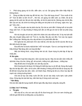 1- Phải dùng giọng nói từ tốn, diễn cảm, vui vẻ. Cái giọng trầm trầm thấp thấp là
không được.
2- Dùng cả điệu bộ chân tay để hỏi bé, như “Con đói bụng chưa?” “Con muốn đi tè
à?” “Con tè dầm ra bỉm rồi à?”... Khi hỏi, với giọng nói diễn cảm, tự nhiên, đó sẽ là
giọng nói lôi cuốn bé. Bé sẽ nhớ một điều, là hỏi thì phải trả lời. Những câu trả lời đầu
tiên của em bé, đó chính là những âm tiếng em bé phát ra từ cổ họng, nghe như “gừ,
gừ’ “chà, chà’...
Gọi, nói chuyện vào tai phải của bé. Em bé sơ sinh đến 3 tháng tuổi có tai phải
nhạy cảm hơn. Vì vậy khoảng 4 tháng tuổi vẫn có thể gọi em bé từ bên tai phải cũng
được.
Khi nói chuyện với em bé, phải nhìn chăm chú vào mắt em bé. Ví dụ mẹ luôn bắt
đầu câu chuyện bằng cách nói “Yuri ơi, mẹ đây. Mẹ yêu con lắm. Yuri của mẹ ngoan
lắm” chẳng hạn. Những câu như vậy sẽ làm kí ức phát triển dần lên.
Khi nghe bé nói, phải luôn nhìn vào mắt bé, chờ đợi câu trả lời của bé. Bé nói gì
liền bắt chước bé ngay.
Đưa đồ chơi ra trước mặt bé làm “mồi” nói chuyện. “Con ơi, con búp bê này! Con
thấy không? Mẹ đang cầm con búp bê đấy”.
Nếu bé không thích, cũng không nên bỏ dở. Quan trọng là phải lặp đi lặp lại
nhiều lần.
❉ Xúc giác.
Hãy kích hoạt khả năng tóm, nắm của bàn tay bé. Hãy cho bé cầm nắm nhiều đồ
vật khác nhau như len, bông, gỗ, vải sa tanh, miếng mút, giấy tissue... chẳng hạn.
Hãy để đồ chơi ở trong tầm với, tóm lấy của trẻ.
Bình thường khi trẻ được 5,6 tháng thì biết đưa tay ra với đồ vật. Song nếu luyện
tập cho bé tập cầm, nắm, với từ sớm, đến khoảng 3 tháng tuổi là bé đã sử dụng tay rất
tốt để làm từng thao tác cầm, nắm, với thành thạo. Những bé đó có ý thức học tập rất
mạnh mẽ, chóng trưởng thành.
Cho bé sờ tay vào chậu nước ấm ấm, lại sờ vào chậu nước lạnh, luân phiên
nhau. Cũng dạy bé xòe bàn tay, nắm bàn tay ở trong nước xem sao.
* Vận động.
Cho bé nằm sấp lên bụng mẹ/bố, để bé ngóc đầu dậy được càng lâu càng tốt.
2.3 Bậc 3 từ 7-10 tháng
● Thị giác
Mở cửa sổ ra, cho con xem cây cối đu đưa trong gió. Cho con xem chuông gió,
mỗi khi gió thổi tới là có tiếng kêu vui tai phát ra.
 