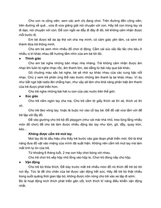 Cho con ra công viên, xem các anh chị đang chơi. Trên đường đến công viên,
trên đường về quê…vừa đi vừa giảng giải nói chuyện với con. Hãy bế con trong tay và
đi dạo, nói chuyện với con. Để con ngồi xe đẩy đi đây đi đó, trẻ không cảm nhận được
mỗi bước đi.
Em bé được kề da áp thịt với cha mẹ mình, có cảm giác yên tâm, và sớm trở
thành đứa trẻ thông minh.
Cho em bé xem nhìn nhiều đồ chơi di động. Cầm cái xúc xắc lắc lắc cho kêu ở
nhiều vị trí khác nhau để hướng tầm nhìn của em bé tới đó.
● Thính giác
Cho em bé nghe những bản nhạc nhẹ nhàng. Trẻ không cảm nhận được âm
nhạc khi luôn bị nghe nhạc rốc, âm thanh lớn, dai dẳng từ bài này qua bài khác.
Gõ chuông màu sắc bé nghe, bé sẽ nhớ sự khác nhau của các cung bậc nốt
nhạc. Chú ý xem trẻ phản ứng thế nào trước những âm thanh lạ tai khác nhau. Ví dụ
như bất ngờ bật radio lên chẳng hạn, như vậy sẽ làm cho khả năng phân biệt âm thanh
của trẻ được phát triển hơn.
Cho trẻ nghe những bài hát ru con của các nước trên thế giới.
● Xúc giác
Cho trẻ nắm ngón tay cha mẹ. Cho trẻ cầm tờ giấy thích xé thì xé, thích vò thì
vò.
Cho trẻ đeo vòng tay, hoặc là buộc nơ vào cổ tay bé. Để đồ vật vừa tầm với để
trẻ tập với lấy đồ.
Để vào giường cho trẻ bộ đồ playgym (như cái mái nhà nhỏ, treo lủng lẳng nhiều
món đồ chơi) để cho bé làm được nhiều động tác tay như tóm, gõ, đẩy, quay tròn,
kéo…
Không được cấm trẻ mút tay.
Mút tay đó là dấu hiệu cho thấy trẻ bước vào giai đoạn phát triển mới. Đó là khả
năng đưa đồ vật vào miệng của mình đã xuất hiện. Không nên cấm trẻ mút tay mà làm
mất tính tự tin của trẻ.
Từ khoảng 6 tháng tuổi, 2 mẹ con hãy chơi bóng với nhau.
Cho trẻ chơi trò xếp hộp nhỏ lồng vào hộp to. Chơi trò đóng nắp cho hộp.
● Vận động
Cho trẻ bò thỏa thích. Để bày trước mắt trẻ nhiều món đồ nó thích để trẻ bò tới
nơi lấy. Tức là để cho chân của bé được vận động hết sức. Hãy để trẻ bò thật nhiều
trong suốt quãng thời gian tập bò, không được nôn nóng cho trẻ vào xe tập đi sớm.
Bò là hoạt động kích thích phát triển gân cốt, kích thích kĩ năng điều khiển vận động
nhất.
 