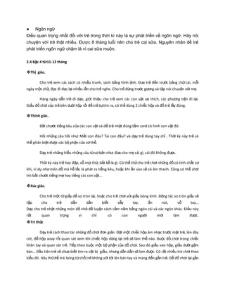 ● Ngôn ngữ
Điều quan trọng nhất đối với trẻ trong thời kì này là sự phát triển về ngôn ngữ. Hãy nói
chuyện với trẻ thật nhiều. Được 8 tháng tuổi nên cho trẻ cai sữa. Nguyên nhân để trẻ
phát triển ngôn ngữ chậm là vì cai sữa muộn.
2.4 Bậc 4 từ11-12 tháng
❉Thị giác.
Cho trẻ xem các sách có nhiều tranh, sách bằng hình ảnh. Đưa trẻ đến trước bảng chữcái, mỗi
ngày một chữ, đọc đi đọc lại nhiều lần cho trẻ nghe. Cho trẻ đứng trước gương và tập nói chuyện với mẹ.
Hàng ngày dẫn trẻ đi dạo, giới thiệu cho trẻ xem các con vật ưa thích, các phương tiện đi lại.
Giấu đồ chơi của trẻ bên dưới hộp rồi để trẻ tựtìm ra, có thể dùng 2 chiếc hộp và đố trẻ lấy đúng.
❉Thính giác.
Bắt chước tiếng kêu của các con vật và để trẻ nhặt đúng tấm card có hình con vật đó.
Hỏi những câu hỏi như: Mắt con đâu? Tai con đâu? và dạy trẻ dùng tay chỉ . Thời kz này trẻ có
thể phân biệt được các bộ phận của cơthể.
Dạy trẻ những hiểu những câu từcơbản như: đưa cho mẹ cái gì, cái đó không được.
Thời kz này trẻ hay đập, vỗ mọi thứ, bất kể là gì. Có thể thửcho trẻ chơi những đồ có tính chất cơ
khí, ví dụ nhưmón đồ mà hễ lắc là phát ra tiếng kêu, hoặc khi ấn vào sẽ có âm thanh. Cũng có thể chơi
trò bắt chước tiếng mẹ hay tiếng các con vật…
❉Xúc giác.
Cho trẻ một tờgiấy để vo tròn lại, hoặc cho trẻ chơi với giấy bóng kính. Động tác vo tròn giấy sẽ
tập cho trẻ dần dần biết vẫy tay, ấn nút, vỗ tay…
Dạy cho trẻ nhặt những món đồ nhỏ để luyện cách cầm nắm bằng ngón cái và các ngón khác. Điều này
rất quan trọng vì chỉ có con người mới làm được.
❉Tri thức
Dạy trẻ cách thao tác những đồ chơi đơn giản. Đặt một chiếc hộp âm nhạc trước mặt trẻ, lên dây
cót, để hộp xoay rồi quan sát xem khi chiếc hộp dừng lại trẻ sẽ làm thế nào. Buộc đồ chơi trong chiếc
khăn tay và quan sát trẻ. Tiếp theo buộc một bộ phận của đồ chơi. Sau đó giấu vào hộp, giấu dưới gậm
bàn… Đầu tiên trẻ sẽ chưa biết tìm ra vật bị giấu, nhưng dần dần sẽ làm được. Có rất nhiều trò chơi theo
kiểu đó. Hãy thửđể trái bóng từchỗ trẻ không với tới lên bàn tay và mang đến gần trẻ. Để đồ chơi lại gần
 