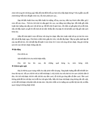 chân trẻ trong khi trẻ đang ngủ. Nếu đồ chơi để ởchỗ cao hơn trẻ có lấy được không? Trẻ có giẫm vào đồ
chơi không? Đổi món đồ gần chân trái, rồi chân phải xem sao…
Dạy trẻ bắt chước theo mẹ. Bắt chước há miệng, vỗ tay, xoa tay, nắm tay thành nắm đấm, gõ 2
món đồ vào nhau… Thử cho trẻ chơi trò xếp gạch lên cao, cao bằng mẹ chẳng hạn. Để chiếc gối chắn
trước bức tường vừa xếp xem trẻ sẽ làm gì. Để đồ chơi ở cạnh bàn, rồi chắn cái gối giữa trẻ và đồ chơi,
nếu trẻ đẩy mạnh cái gối thì đồ chơi sẽ rơi mất. Nhiều lần nhưvậy thì trẻ sẽ biết cách lấy gối một cách
khéo léo.
Giấu đồ chơi dưới 3 món đồ khác trẻ cũng tìm được. Đầu tiên trước mặt trẻ úp cái bát lên món
đồ, trẻ sẽ lấy được ngay. Phủ thêm chiếc khăn giấy lên trên, trẻ vẫn lấy được. Tiếp tục giấu dưới tạp dề
của mẹ để trẻ tìm. Khi trẻ biết lấy đồ dưới 2 món khác thì 3 món trẻ cũng sẽ làm được. Hãy ghi nhớlại
xem khi nào trẻ làm được những việc đó.
❉Vận động
Cho trẻ đu xà.
Với trẻ biết đi thì cho trẻ đi thật nhiều.
Cho trẻ leo lên cao, đá những quả bóng to, ném bóng nhỏ.
❉ Chữvà ngôn ngữ.
Đây là thời kz quan trọng nhất cho việc phát triển từvựng. Từng bước hướng dẫn để trẻ biết làm
theo lời mẹ nói. Về con chữthì trẻ có thể nhớđược 1 chữ, từđó cho trẻ chơi trò tìm xem chữđó nằm ở
đâu. Khi trẻ nhớ được chữthì viết chữ đó vào tấm card, rồi từ đó gia tăng dần số tấm card. Tấm card
không phải để cho trẻ đọc mà là để cho trẻ nghe hiểu. Nếu trẻ chưa nhớđược cũng không cần sốt ruột,
có khi để nhớđược chữphải mất cả nửa năm. Hãy kiên nhẫn và tin tưởng vào sựtiến bộ của trẻ, và điều
quan trọng là không được từbỏ.
 