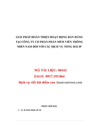 GIẢI PHÁP HOÀN THIỆN HOẠT ĐỘNG BÁN HÀNG
TẠI CÔNG TY CỔ PHẦN PHẦN MỀM VIỄN THÔNG
MIỀN NAM ĐỐI VỚI CÁC DỊCH VỤ TỔNG ĐÀI IP
MÃ TÀI LIỆU: 80162
ZALO: 0917.193.864
Dịch vụ viết bài điểm cao :luanvantrust.com
PHẦN MỞ ĐẦU
1. Lý do hình thành đề tài
 