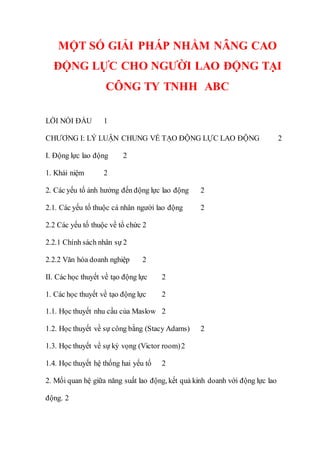 MỘT SỐ GIẢI PHÁP NHẰM NÂNG CAO
ĐỘNG LỰC CHO NGƯỜI LAO ĐỘNG TẠI
CÔNG TY TNHH ABC
LỜI NÓI ĐẦU 1
CHƯƠNG I: LÝ LUẬN CHUNG VỀ TẠO ĐỘNG LỰC LAO ĐỘNG 2
I. Động lực lao động 2
1. Khái niệm 2
2. Các yếu tố ảnh hưởng đến động lực lao động 2
2.1. Các yếu tố thuộc cá nhân người lao động 2
2.2 Các yếu tố thuộc về tổ chức 2
2.2.1 Chính sách nhân sự 2
2.2.2 Văn hóa doanh nghiệp 2
II. Các học thuyết về tạo động lực 2
1. Các học thuyết về tạo động lực 2
1.1. Học thuyết nhu cầu của Maslow 2
1.2. Học thuyết về sự công bằng (Stacy Adams) 2
1.3. Học thuyết về sự kỳ vọng (Victor room)2
1.4. Học thuyết hệ thống hai yếu tố 2
2. Mối quan hệ giữa năng suất lao động, kết quả kinh doanh với động lực lao
động. 2
 