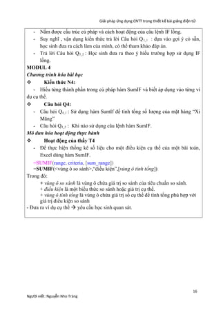 Giải pháp ứng dụng CNTT trong thiết kế bài giảng đi ện t ử

- Nắm được cấu trúc cú pháp và cách hoạt động của câu lệnh IF lồng.
- Suy nghĩ , vận dụng kiến thức trả lời Câu hỏi Q 3_1 : dựa vào gợi ý có sẵn,
học sinh đưa ra cách làm của mình, có thể tham khảo đáp án.
- Trả lời Câu hỏi Q3_2 : Học sinh đưa ra theo ý hiểu trường hợp sử dụng IF
lồng.
MODUL 4
Chương trình hóa bài học

Kiến thức N4:
- Hiểu từng thành phần trong cú pháp hàm SumIF và biết áp dụng vào từng ví
dụ cụ thể.

Câu hỏi Q4:
- Câu hỏi Q4_1 : Sử dụng hàm SumIf để tính tổng số lượng của mặt hàng “Xi
Măng”
- Câu hỏi Q4_2 : Khi nào sử dụng câu lệnh hàm SumIF.
Mô đun hóa hoạt động thực hành

Hoạt động của thầy T4
- Để thực hiện thống kê số liệu cho một điều kiện cụ thể của một bài toán,
Excel dùng hàm SumIF.
=SUMIF(range, criteria, [sum_range])
=SUMIF(<vùng ô so sánh>,“điều kiện”,[vùng ô tính tổng])
Trong đó:
+ vùng ô so sánh là vùng ô chứa giá trị so sánh của tiêu chuẩn so sánh.
+ điều kiện là một biểu thức so sánh hoặc giá trị cụ thể.
+ vùng ô tính tổng là vùng ô chứa giá trị số cụ thể để tính tổng phù hợp với
giá trị điều kiện so sánh
- Đưa ra ví dụ cụ thể à yêu cầu học sinh quan sát.

Người viết: Nguyễn Nho Tráng

16

 