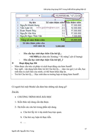 Giải pháp ứng dụng CNTT trong thiết kế bài giảng đi ện t ử

-


-

Yêu cầu học sinh thực hiên Câu hỏi Q2_1
=SUMIF(cột chứa tên Ximăng,“=Xi măng”,cột số lượng)
Yêu cầu học sinh thực hiện Câu hỏi Q2_2
Hoạt động học H4
Nắm được cấu trúc cú pháp và cách hoạt động của hàm SumIF.
Suy nghĩ , vận dụng kiến thức trả lời Câu hỏi Q4_1 : dựa vào gợi ý có sẵn, học
sinh đưa ra cách làm của mình, có thể tham khảo đáp án.
Trả lời Câu hỏi Q4_2 : Học sinh đưa ra trường hợp sử dụng hàm SumIF.

Có người hỏi một Modul cần đảm bảo những nội dung gì?
Trả lời.


CHƯƠNG TRÌNH HOÁ BÀI HỌC

1- Kiến thức nội dung cần đạt được.
2- Dự kiến các câu hỏi trong phần nội dung.
a. Câu hỏi lấy từ ví dụ minh hoạ trực quan.
b. Câu hỏi suy luận từ thực tiễn.
c. …

Người viết: Nguyễn Nho Tráng

17

 
