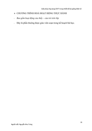 Giải pháp ứng dụng CNTT trong thiết kế bài giảng đi ện t ử


CHƯƠNG TRÌNH HOÁ HOẠT ĐỘNG THỰC HÀNH

-

Bao gồm hoạt động của thầy – của trò trên lớp

-

Đây là phần thường được giáo viên soạn trong kế hoạch bài học.

Người viết: Nguyễn Nho Tráng

18

 