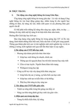 Giải pháp ứng dụng CNTT trong thiết kế bài giảng đi ện t ử

B- THỰC TRANG.
I-

Tác động của công nghệ thông tin trong Giáo Dục.

Ứng dụng công nghệ thông tin trong giáo dục : Là việc sử dụng Công
nghệ thông tin vào hoạt động giảng dạy, nhằm trang bị cho người học
những tri thức, kỹ năng, kỹ xảo, nhân sinh quan và các phương thức giải
quyết vấn đề
Có thể phát triển những kỹ năng như sáng tạo, nghe, nhìn, tư duy ….
Không chỉ duy nhất một kỹ năng là tài hiện kiến thức như trước.
Hướng đến Cách dạy học tích cực :
Qua ứng dụng công nghệ thông tin trong giảng dạy GV và Hs xây
dựng, hình thành những hiểu biết mới, hiểu sâu hơn về thế giới xung quanh.
Thông qua khám phá tích cực và trải nghiệm một cách nghiêm túc và rút ra
những ý tưởng, kinh nghiệm mới qua mỗi lần thảo luận và suy ngẫm .
1.Tác động của CNTT đến học sinh
- Phương tiện khám phá kiến thức hữu hiệu
 Giúp học sinh thông tin nhanh, chính xác
 Thông qua tài nguyên được lưu trữ trên internet hay máy tính
 Chia sẻ trực tuyến : Nguồn tham khảo trên mạng
 Webquest trong học tập
- Công cụ hỗ trợ việc xây dựng kiến thức sáng tạo:
 Giúp biểu thị các ý tưởng, sự hiểu biết của học sinh
 Giúp học sinh tạo ra kiến thức có hệ thống
 Phát huy khả năng tư duy sáng tạo
2. Tác động của CNTT đến giáo viên
- Tránh sự cứng nhắc trong bài giảng của thầy cô
- Nâng cao khả năng đánh giá học sinh của giáo viên .
3. Hiệu quả cao trong dạy học
- Trang bị nhiều kiến thức, kỹ năng
Người viết: Nguyễn Nho Tráng

2

 