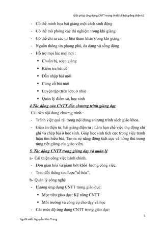 Giải pháp ứng dụng CNTT trong thiết kế bài giảng đi ện t ử

- Có thể minh họa bài giảng một cách sinh động
- Có thể mô phỏng các thí nghiệm trong khi giảng
- Có thể chỉ ra các tư liệu tham khảo trong khi giảng
- Nguồn thông tin phong phú, da dạng và sống động
- Hỗ trợ mọi lúc mọi nơi :
 Chuẩn bị, soạn giảng
 Kiểm tra bài cũ
 Dẫn nhập bài mới
 Củng cố bài mới
 Luyện tập (trên lớp, ở nhà)
 Quản lý điểm số, học sinh
4.Tác động của CNTT đến chương trình giảng dạy
Cải tiến nội dung chương trình :
- Tránh việc quá tải trong nội dung chương trình sách giáo khoa.
- Giáo án điện tử, bài giảng điện tử : Làm hạn chế việc thụ động chỉ
ghi và chép bài ở học sinh. Giúp học sinh tích cực trong việc tranh
luận tìm hiểu bài. Tạo ra sự năng động tích cực và hứng thú trong
từng tiết giảng của giáo viên.
5. Tác động CNTT trong giảng dạy và quản lý
a- Cải thiện công việc hành chính.
- Đơn giản hóa và giảm bớt khối lượng công việc.
- Trao đổi thông tin được”số hóa”.
b- Quản lý công nghệ
- Hướng ứng dụng CNTT trong giáo dục:
 Mục tiêu giáo dục: Kỹ năng CNTT
 Môi trường và công cụ cho dạy và học
- Các mức độ ứng dụng CNTT trong giáo dục:
Người viết: Nguyễn Nho Tráng

3

 