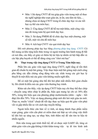 Giải pháp ứng dụng CNTT trong thiết kế bài giảng đi ện t ử

 Mức 1:Sử dụng CNTT để trợ giúp giáo viên trong một số thao
tác nghề nghiệp như soạn giáo án, in ấn, sưu tầm tài liệu,…
nhưng chưa sử dụng CNTT trong tổ chức dạy học và các tiết
học cụ thể của môn học;
 Mức 2: Ứng dụng CNTT để hỗ trợ một khâu, một công việc
nào đó trong toàn bộ quá trinh dạy học.
 Mức 3: Sử dụng PMDH để tổ chức dạy học một chương, một
số tiết, một vài chủ đề môn học
 Mức 4: tích hợp CNTT vào quá trinh dạy học
Đổi mới phương pháp dạy học bằng phương pháp ứng dụng CNTT: Có

thể mang cả kho tàng kiến thức trong và ngoài trường làm hành trang đi bất
cứ nơi đâu, các thầy cô giáo có thêm bộ tài liệu tự nhiên xã hội hấp dẫn và
các bậc phụ huynh có thể dễ dàng cùng con “chơi mà học”
II-

Thực trang việc ứng dụng CNTT ở Trung Tâm hiện nay.

Phần lớn các giáo viên ngại ứng dụng CNTT, nghĩ rằng sẽ tốn thời
gian để chuẩn bị một bài giảng. Việc thực hiện một bài giảng một cách công
phu bằng các dẫn chứng sống động trên các slide trong các giờ học lý
thuyết là một điều mà các giáo viên không muốn nghĩ đến.
Để có một bài giảng như thế đòi hỏi phải mất nhiều thời gian chuẩn
bị. Đó chính là điều mà các giáo viên thường hay tránh.
Khảo sát cho thấy, việc áp dụng CNTT hiện nay chỉ thay thế đọc chép
– chuyển sang nhìn chép là phần đa, hiệu quả mang lại chỉ có 30% đến
50%, trong khi hiệu quả của phương pháp multermedia (nhìn – nghe – hồi
đáp) lên đến 70%. Việc sử dụng phương pháp mới đòi hỏi một giáo án mới.
Thực ra, muốn “click” chuột để tiết dạy thực sự hiệu quả thì giáo viên phải
vất vả gấp nhiều lần so với cách dạy truyền thống.
Ngoài kiến thức căn bản về vi tính, sử dụng thành thạo phần mềm
soạn giảng, giáo viên cần phải có niềm đam mê thật sự với công việc thiết
kế đòi hỏi sự sáng tạo, sự nhạy bén, tính thẩm mỹ để săn tìm tư liệu từ
nhiều nguồn.
Hơn nữa trong quá trình thiết kế, để có được một GAĐT tốt, từng cá
nhân giáo viên còn gặp không ít khó khăn trong việc tự đi tìm hình ảnh
Người viết: Nguyễn Nho Tráng

4

 