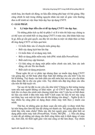 Giải pháp ứng dụng CNTT trong thiết kế bài giảng đi ện t ử

minh hoạ, âm thanh sôi động, tư liệu dẫn chứng phù hợp với bài giảng. Đây
cũng chính là một trong những nguyên nhân mà một số giáo viên thường
đưa ra để tránh né việc thực hiện dạy học áp dụng CNTT.
C- GIẢI PHÁP.
I-

Lý luận thực tiễn cần có để áp dụng CNTT vào dạy học.

Từ những phân tích cụ thể từ phần I và II ở trên thì hiện nay chúng ta
có thể xem xét mình biết và ứng dụng CNTT ở mức nào, khó khăn hiện nay
là gì, điều gì cần giải quyết, sau đây tôi xin đưa ra một vài nhận thức cơ bản
để ứng dụng CNTT có hiệu quả hơn:
Có kiến thức sâu về chuyên môn giảng dạy.
Biết xây dựng kịch bản lên lớp.
Có kiến thức về sử dụng máy tính.
Biết sử dụng phần mềm máy tính (PM. trình diễn PowerPoint)
Biết cách truy cập Internet.
Có khả năng sử dụng một phần mềm chỉnh sửa ảnh, làm các ảnh
động, cắt các file âm thanh.
- Biết cách sử dụng projector.
Thoạt nghe thì có vẻ phức tạp nhưng thực sự muốn ứng dụng CNTT
vào giảng dạy có bắt buộc phải thực hiện hết những yêu cầu trên? Câu trả
lời là không. Tuỳ thuộc vào tính chất của mỗi môn học mà các yêu cầu khác
nhau được đặt ra cho các giáo viên. Tuy nhiên nếu đáp ứng được các nhu
cầu trên thì thật tuyệt vời.
Tại sao tôi lại đặt ra các yêu cầu như trên? Chúng ta thử tưởng tượng
xem nếu một người không có khái niệm gì về CNTT liệu họ có bật máy
tính lên và chọn cho mình một chương trình làm việc? Liệu họ có biết được
tài liệu của mình ở đâu trên máy tính? Cách copy tài liệu từ nơi này sang
nơi khác hay xoá một tài liệu nào đó khi không còn dùng?... Nghĩa là dù ít
hay nhiều họ cũng phải sử dụng được chiếc máy tính theo ý muốn của
mình.
Thứ hai, từ những giáo án được soạn sẵn trên giấy và được trình bày
lại trên bảng đen làm thế nào để chúng trở thành các bài giảng điện tử được
trình bày trên màn chiếu? Điều này đòi hỏi người giáo viên phải biết sử
dụng phần mềm máy tính (PowerPoint, Violet, MCQM, …). Nếu chỉ dừng
ở mức độ gõ những nội dung cần thiết cộng thêm một ít định dạng về màu
sắc, font chữ, tôi thiết nghĩ giáo viên nào cũng có thể làm được. Tuy nhiên
-

Người viết: Nguyễn Nho Tráng

5

 