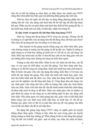 Giải pháp ứng dụng CNTT trong thiết kế bài giảng đi ện t ử

nếu chỉ có thế thì chúng ta chưa thực sự thấy được sức mạnh của CNTT
cũng như chưa phát huy hiệu quả của phương pháp giảng dạy mới này.
Thứ ba, theo tôi nghĩ, dù tiết dạy sử dụng bằng phương pháp nào đi
chăng nữa thì việc xây dựng một kịch bản tốt thì tiết dạy đó đều đạt được
kết quả. Phần sau tôi xin giới thiệu một kịch bản thiết kế bài giảng để lấy ví
dụ minh họa, kính mời các thầy cô đón đọc, nhận xét (trang 8).
II. Quy trình và nguyên tắc khi thực hiện ứng dụng CNTT
Hiện tại, Trung tâm đã áp dụng CNTT trong các giờ dạy. Nhưng vấn đề
là chúng ta có nghĩ đến việc áp dụng như thế đã đúng chưa, đã hiệu quả chưa?
Nếu chưa thì áp dụng thế nào cho đúng và có hiệu quả.
Khi chuyển từ bài giảng truyền thống sang các slide trình diễn, giáo
viên thường mang tư tưởng của bài giảng cũ để áp đặt vào. Nghĩa là chúng ta
nghĩ chúng ta sẽ trình bày những gì mình nói và viết tất cả các nội dung vào
slide. Điều này hoàn toàn sai lầm vì như thế học sinh sẽ cho rằng giáo viên chỉ
nói những điều trong sách, không mở rộng các kiến thức ngoài.

Chúng ta cần nhớ một điều: Slide là nơi chỉ chứa tên bài học, các đề
mục và các cụm từ chốt phục vụ cho bài giảng. Tuỳ theo từng môn học,
chúng ta có thể bổ sung các công thức, hình ảnh minh hoạ một cách hợp lý.
Đây là bước mà giáo viên cần vận dụng khả năng, kiến thức về tin học của
mình để xây dựng bài giảng. Nếu slide cần hình ảnh minh họa, giáo viên
nên tìm kiếm hình ảnh để chèn vào. Hay slide kia đang trình bày một kết
quả của thí nghiệm vào để tăng tính thực tế. Công đoạn đưa nội dung vào
các slide giáo viên cũng nên lưu ý đến số lượng chữ, mầu sắc, kích thước
trên các slide. Giáo viên nên tóm tắt vấn đề mình muốn trình bày dưới dạng
từ khoá một cách rõ ràng và dễ hiểu. Nhìn vào slide giáo viên có nhiệm vụ
giải thích kỹ càng và mở rộng nó ra chứ không phải là đọc các dòng chữ
trên slide. Nếu chưa quen với cách giảng dạy này, giáo viên có thể thấy khó
khăn trong việc xác định xem slide tiếp theo sẽ trình bày về vấn đề gì.
Không sao, giáo viên có thể in ra một bản cầm tay để vừa giảng vừa nhìn
vào nó để xác định vấn đề sẽ nói tiếp theo.
Sử dụng bài giảng ứng dụng CNTT cũng có nghĩa giáo án truyền
thống được lãng quên. Chúng ta hãy nhìn lại xem trong giáo án truyền
thống chúng ta trình bày những gì? Phải chăng là tất cả nội dung bài giảng?
Vậy thì đối với GAĐT chỉ gồm một số slide, các slide chỉ chứa từ khoá,
Người viết: Nguyễn Nho Tráng

6

 