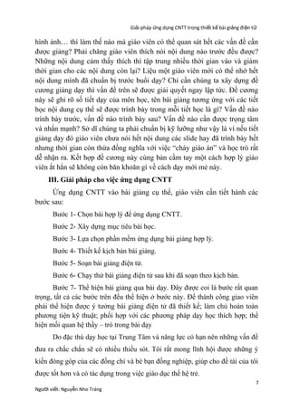 Giải pháp ứng dụng CNTT trong thiết kế bài giảng đi ện t ử

hình ảnh… thì làm thế nào mà giáo viên có thể quan sát hết các vấn đề cần
được giảng? Phải chăng giáo viên thích nói nội dung nào trước đều được?
Những nội dung cảm thấy thích thì tập trung nhiều thời gian vào và giảm
thời gian cho các nội dung còn lại? Liệu một giáo viên mới có thể nhớ hết
nội dung mình đã chuẩn bị trước buổi dạy? Chỉ cần chúng ta xây dựng đề
cương giảng dạy thì vấn đề trên sẽ được giải quyết ngay lập tức. Đề cương
này sẽ ghi rõ số tiết dạy của môn học, tên bài giảng tương ứng với các tiết
học nội dung cụ thể sẽ được trình bày trong mỗi tiết học là gì? Vấn đề nào
trình bày trước, vấn đề nào trình bày sau? Vấn đề nào cần được trọng tâm
và nhấn mạnh? Sở dĩ chúng ta phải chuẩn bị kỹ lưỡng như vậy là vì nếu tiết
giảng dạy đó giáo viên chưa nói hết nội dung các slide hay đã trình bày hết
nhưng thời gian còn thừa đồng nghĩa với việc “cháy giáo án” và học trò rất
dễ nhận ra. Kết hợp đề cương này cùng bản cầm tay một cách hợp lý giáo
viên ắt hẳn sẽ không còn băn khoăn gì về cách dạy mới mẻ này.
III. Giải pháp cho việc ứng dụng CNTT
Ứng dụng CNTT vào bài giảng cụ thể, giáo viên cần tiết hành các
bước sau:
Bước 1- Chọn bài hợp lý để ứng dụng CNTT.
Bước 2- Xây dựng mục tiêu bài học.
Bước 3- Lựa chọn phần mềm ứng dụng bài giảng hợp lý.
Bước 4- Thiết kế kịch bản bài giảng.
Bước 5- Soạn bài giảng điện tử.
Bước 6- Chạy thử bài giảng điện tử sau khi đã soạn theo kịch bản.
Bước 7- Thể hiện bài giảng qua bài dạy. Đây được coi là bước rất quan
trọng, tất cả các bước trên đểu thể hiện ở bước này. Để thành công giao viên
phải thể hiện được ý tưởng bài giảng điện tử đã thiết kế; làm chủ hoàn toàn
phương tiện kỹ thuật; phối hợp với các phương pháp dạy học thích hợp; thể
hiện mối quan hệ thầy – trò trong bài dạy
Do đặc thù dạy học tại Trung Tâm và năng lực có hạn nên những vấn đề
đưa ra chắc chắn sẽ có nhiều thiếu sót. Tôi rất mong lĩnh hội được những ý
kiến đóng góp của các đồng chí và bè bạn đồng nghiệp, giúp cho đề tài của tôi
được tốt hơn và có tác dụng trong việc giáo dục thế hệ trẻ.
Người viết: Nguyễn Nho Tráng

7

 
