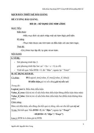 Giải pháp ứng dụng CNTT trong thiết kế bài giảng đi ện t ử

KỊCH BẢN THIẾT KẾ BÀI GIẢNG

ĐỀ CƯƠNG BÀI GIẢNG.
BÀI 26 – SỬ DỤNG CÁC HÀM LÔGIC
MỤC TIÊU
Kiến thức:
-Hiểu mục đích và cách nhập một vài hàm lôgíc phổ biến.
Kĩ năng
-Thực hiện được các tính toán có điều kiện với các hàm logic.
Thái độ:
-Có ý thức học tập tốt, tự giác và an toàn.
NỘI DUNG

I- VÍ DỤ.
- Xét phương trình bậc 2.
giải phương trình bậc hai: ax2 + bx + c = 0, (a ≠0)
- Tính kết quả: Nếu ĐTB>=5, thì ‘‘Đậu’’, ngược lại ‘‘Trượt’’
II- SỬ DỤNG HÀM IF.
Cú pháp:

IF(Logical_test,[value_if_true],[value_if_false])
IF(điều kiện,giá trị nếu đúng,giá trị nếu sai)

Trong đó:
Logical_test là: Biểu thức điều kiện
Value_if_true: Giá trị trả về nếu biểu thức điều kiện Đúng (Điều kiện thỏa mãn)
Value_if_false: Giá trị trả về nếu biểu thức điều kiện Sai (Điều kiện không thỏa
mãn)
Chức năng:
Hàm xét điều kiện, nếu đúng cho kết quả trị đúng, nếu sai cho kết quả trị sai
Ví dụ: Xét kết quả: Nếu ĐTB>=5, thì ‘‘Đậu’’, ngược lại ‘‘Trượt’’
=IF(ĐTB>=5,‘‘Đậu’’,‘‘Trượt’’)
Lưu ý: ĐTB là ô chứa giá trị ĐTB.

Người viết: Nguyễn Nho Tráng

9

 