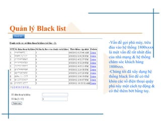 Quản lý Black list
-Vấn đề gọi phá máy, trêu
đùa vào hệ thống 1800xxxx
là một vấn đề rất nhứt đầu
của nhà mạng & hệ thống
chăm sóc khách hàng
1800xxx.
-Chúng tôi đã xây dụng hệ
thống black list để có thể
khóa các số điện thoại quậy
phá này một cách tự động &
có thể thêm bớt bằng tay.
 