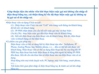 • Giúp thuận tiện cho nhân viên khi thực hiện cuộc gọi mà không cần nhập số
điện thoại bằng tay, cải thiện đáng kể tốc độ thực hiện cuộc gọi & không sợ
bị gọi sai số do nhập sai.
•Điện thoại viên sử dụng Click-to-call :
(1) : Điện thoại viên Click vào nút “Call” trên trang web thông tin khách hàng
để kết nối với khách hàng
(2) : IP-PBX nhận được yêu cầu kết nối cuộc gọi này và thực hiện :
(3a) & (3b) : thực hiện cuộc gọi đến điện thoại viên & Khách hàng
(4) : Kết nối điện thoại của điện thoại viên & khách hàng. Khi đó, điện thoại
viên và khách hàng có thể đàm thoại.
•Ưu điểm của giải pháp này :
Điện thoại viên có thể sử dụng bất kỳ điện thoại nào như : Softphone, IP
Phone, Analog Phone, hay Mobile phone, v.v… đều có thể kết nối được với
khách hàng. Điện thoại viên có thể sử dụng điện thoại nội bộ của tổng đài IP-
PBX hay điện thoại bàn hoặc điện thoại di động bên ngoài hệ thống IP-PBX
đều được. Khi đó chỉ cần khai báo số điện thoại nào mà điện thoại viên sẽ sử
dụng.
Hoạt động trên mọi trình duyệt web, PC,laptop, máy tính bảng, smart phone,
v.v….
Tiết kiệm thời gian phải nhập số điện thoại bằng tay & tránh sai sót khi nhập
bằng tay.
 