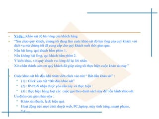  Ví dụ : Khảo sát độ hài lòng của khách hàng
 “Xin chào quý khách, chúng tôi đang làm cuộc khảo sát độ hài lòng của quý khách với
dịch vụ mà chúng tôi đã cung cấp cho quý khách suốt thời gian qua.
• Nếu hài lòng, quí khách bấm phím 1.
• Nếu không hài lòng, quí khách bấm phím 2.
• Ý kiến khác, xin quý khách vui lòng để lại lời nhắn.
• Xin chân thành cám ơn quý khách đã giúp cúng tôi thực hiện cuộc khảo sát này.”
 Cuộc khảo sát bắt đầu khi nhân viên click vào nút “ Bắt đầu khảo sát” :
• (1) : Click vào nút “Bắt đầu khảo sát”
• (2) : IP-PBX nhận được yêu cầu này và thực hiện :
• (3) : thực hiện hàng loạt các cuộc gọi theo danh sách này để tiến hành khảo sát.
• Ưu điểm của giải pháp này :
• Khảo sát nhanh, lẹ & hiệu quả.
• Hoạt động trên mọi trình duyệt web, PC,laptop, máy tính bảng, smart phone,
v.v….
 