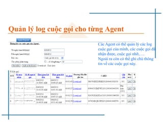 Quản lý log cuộc gọi cho từng Agent
Các Agent có thể quản lý các log
cuộc gọi của mình, các cuộc gọi đã
nhận được, cuộc gọi nhỡ,….
Ngoài ra còn có thể ghi chú thông
tin về các cuộc gọi này.
 