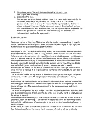 2. Name three parts of the body that are affected by this sort of gas:
The tongue, eyes and lungs
3. Explain the final lines.
The last lines are written in latin and they mean “It is sweet and proper to die for the
fatherland”. Owen ends his poem with this phrase in order to criticize the
government. He wants to convey the trauma that he experienced and that no one
should go through that, even if it's for someone’s country. Owen is clearly anti-war
and hates that he, in a way, was pressured to go through this horrible experience just
because the government said that this was the only way you can show you
nationalism and your love for your country.
Extension Question:
Write your opinion of this poem. Think about what the emotion expressed, use of powerful
words, use of similes and metaphors, layout, and what the poet is trying to say. Try to use
full sentences and give reasons to support your ideas.
In our opinion, this poem was very interesting. One of the main reasons was that we studied
the First World War, allowing us to, in a way, connect with the narrator and with the soldiers.
When we refer to the connection with the soldiers, is not created because we went through a
war, but, because we know the background of the war and we are able to understand the
message that Owen was trying to transmit to its readers. In other ways, we liked the poem
because we were able to catch and understand a soldier’s point of view. We were able to
notices his feelings and emotions towards war and his personal opinion about it.
Furthermore, we believe that it is simple to understand the basic message. Of course that
once you read it, we must do a deeper analysis, but the first time we read it, we were able to
understand it.
The writer uses several literary devices to express his message: visual images, metaphors,
similes and powerful words. All along the poem, the reader can notices those literary
devices.
For example, the first line already introduce the first visual image and a simile, “Bent double,
like old beggars and undersak”. Those words express a dramatic opening through the visual
image, showing pain. The phrase also suggests that the soldiers are weak and young,
inexperienced.
The writer also implement the word “trudge”. He chose that word to emphyse how exhausted
and depressed men were. That means that the writer uses powerful words to emphyse what
he wanted to transmit.
Wilfred Owen also used metaphors. For example in the second stanza, it is said “As under a
green sea, I saw him drowning”. That extended metaphor describes the man dying, unable
to breath. He had flashbacks of soldiers dying in war and how that impact lasted forever, it
never disappear.
By the poem, the writer is able to convey soldiers situation in war and transmit the inevitable
fact that war is painful and harsh, and that it generates effects that will last for eternity.
 
