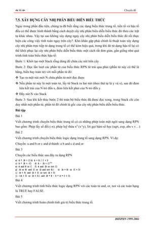 86                                                                             Chuyên đề


7.5. XÂY DỰNG CÂY NHỊ PHÂN BIỂU DIỄN BIỂU THỨC
Ngay trong phần đầu tiên, chúng ta đã biết rằng các dạng biểu thức trung tố, tiền tố và hậu tố
đều có thể được hình thành bằng cách duyệt cây nhị phân biểu diễn biểu thức đó theo các trật
tự khác nhau. Vậy tại sao không xây dựng ngay cây nhị phân biểu diễn biểu thức đó rồi thực
hiện các công việc tính toán ngay trên cây?. Khó khăn gặp phải chính là thuật toán xây dựng
cây nhị phân trực tiếp từ dạng trung tố có thể kém hiệu quả, trong khi đó từ dạng hậu tố lại có
thể khôi phục lại cây nhị phân biểu diễn biểu thức một cách rất đơn giản, gần giống như quá
trình tính toán biểu thức hậu tố:
Bước 1: Khởi tạo một Stack rỗng dùng để chứa các nút trên cây
Bước 2: Đọc lần lượt các phần tử của biểu thức RPN từ trái qua phải (phần tử này có thể là
hằng, biến hay toán tử) với mỗi phần tử đó:
     Tạo ra một nút mới N chứa phần tử mới đọc được
     Nếu phần tử này là một toán tử, lấy từ Stack ra hai nút (theo thứ tự là y và x), sau đó đem
     liên kết trái của N trỏ đến x, đem liên kết phải của N trỏ đến y.
     Đẩy nút N vào Stack
Bước 3: Sau khi kết thúc bước 2 thì toàn bộ biểu thức đã được đọc xong, trong Stack chỉ còn
duy nhất một phần tử, phần tử đó chính là gốc của cây nhị phân biểu diễn biểu thức.
Bài tập
Bài 1
Viết chương trình chuyển biểu thức trung tố có cả những phép toán một ngôi sang dạng RPN
bao gồm: Phép lấy số đối (-x), phép luỹ thừa xy (x^y), lời gọi hàm số học (sqrt, exp, abs v.v…)
Bài 2
Viết chương trình chuyển biểu thức logic dạng trung tố sang dạng RPN. Ví dụ:
Chuyển: a and b or c and d thành: a b and c d and or
Bài 3
Chuyển các biểu thức sau đây ra dạng RPN
a)   A * (B + C) b) A + B / C + D
c)   A * (B + -C) d) A - (B + C)d/e
e)   A and B or C f) A and (B or not C)
g)   (A or B) and (C or (D and not E)) h) (A = B) or (C = D)
i)   (A < 9) and (A > 3) or not (A > 0)
j)   ((A > 0) or (A < 0)) and (B * B - 4 * A * C < 0)
Bài 4
Viết chương trình tính biểu thức logic dạng RPN với các toán tử and, or, not và các toán hạng
là TRUE hay FALSE.
Bài 5
Viết chương trình hoàn chỉnh tính giá trị biểu thức trung tố.




                                                                             ĐHSPHN 1999-2004
 