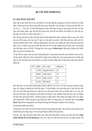 Cấu trúc dữ liệu và giải thuật                                                         87



                                       §8. SẮP XẾP (SORTING)

8.1. BÀI TOÁN SẮP XẾP
Sắp xếp là quá trình bố trí lại các phần tử của một tập đối tượng nào đó theo một thứ tự nhất
định. Chẳng hạn như thứ tự tăng dần (hay giảm dần) đối với một dãy số, thứ tự từ điển đối với
các từ v.v… Yêu cầu về sắp xếp thường xuyên xuất hiện trong các ứng dụng Tin học với các
mục đích khác nhau: sắp xếp dữ liệu trong máy tính để tìm kiếm cho thuận lợi, sắp xếp các
kết quả xử lý để in ra trên bảng biểu v.v…
Nói chung, dữ liệu có thể xuất hiện dưới nhiều dạng khác nhau, nhưng ở đây ta quy ước: Một
tập các đối tượng cần sắp xếp là tập các bản ghi (records), mỗi bản ghi bao gồm một số
trường (fields) khác nhau. Nhưng không phải toàn bộ các trường dữ liệu trong bản ghi đều
được xem xét đến trong quá trình sắp xếp mà chỉ là một trường nào đó (hay một vài trường
nào đó) được chú ý tới thôi. Trường như vậy ta gọi là khoá (key). Sắp xếp sẽ được tiến hành
dựa vào giá trị của khoá này.
Ví dụ: Hồ sơ tuyển sinh của một trường Đại học là một danh sách thí sinh, mỗi thí sinh có tên,
số báo danh, điểm thi. Khi muốn liệt kê danh sách những thí sinh trúng tuyển tức là phải sắp
xếp các thí sinh theo thứ tự từ điểm cao nhất tới điểm thấp nhất. Ở đây khoá sắp xếp chính là
điểm thi.

                                 STT   SBD    Họ và tên      Điểm thi

                                 1     A100   Nguyễn Văn A   20

                                 2     B200   Trần Thị B     25

                                 3     X150   Phạm Văn C     18

                                 4     G180   Đỗ Thị D       21

Khi sắp xếp, các bản ghi trong bảng sẽ được đặt lại vào các vị trí sao cho giá trị khoá tương
ứng với chúng có đúng thứ tự đã ấn định. Vì kích thước của toàn bản ghi có thể rất lớn, nên
nếu việc sắp xếp thực hiện trực tiếp trên các bản ghi sẽ đòi hỏi sự chuyển đổi vị trí của các
bản ghi, kéo theo việc thường xuyên phải di chuyển, copy những vùng nhớ lớn, gây ra những
tổn phí thời gian khá nhiều. Thường người ta khắc phục tình trạng này bằng cách xây dựng
một bảng khoá: Mỗi bản ghi trong bảng ban đầu sẽ tương ứng với một bản ghi trong bảng
khoá. Bảng khoá cũng gồm các bản ghi nhưng mỗi bản ghi chỉ gồm có hai trường:
Trường thứ nhất chứa khoá
Trường thứ hai chứa liên kết tới một bản ghi trong bảng ban đầu, tức là chứa một thông tin đủ
để biết bản ghi tương ứng với nó trong bảng ban đầu là bản ghi nào.
Sau đó, việc sắp xếp được thực hiện trực tiếp trên bảng khoá, trong quá trình sắp xếp, bảng
chính không hề bị ảnh hưởng gì, việc truy cập vào một bản ghi nào đó của bảng chính vẫn


Lê Minh Hoàng
 