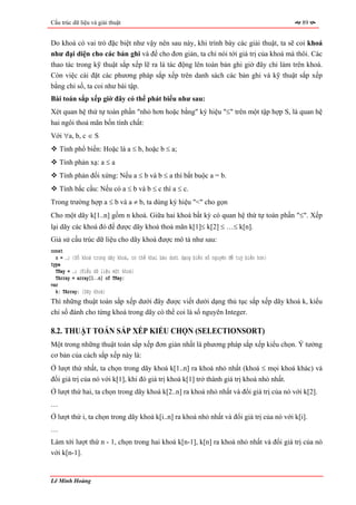 Cấu trúc dữ liệu và giải thuật                                                                89


Do khoá có vai trò đặc biệt như vậy nên sau này, khi trình bày các giải thuật, ta sẽ coi khoá
như đại diện cho các bản ghi và để cho đơn giản, ta chỉ nói tới giá trị của khoá mà thôi. Các
thao tác trong kỹ thuật sắp xếp lẽ ra là tác động lên toàn bản ghi giờ đây chỉ làm trên khoá.
Còn việc cài đặt các phương pháp sắp xếp trên danh sách các bản ghi và kỹ thuật sắp xếp
bằng chỉ số, ta coi như bài tập.
Bài toán sắp xếp giờ đây có thể phát biểu như sau:
Xét quan hệ thứ tự toàn phần "nhỏ hơn hoặc bằng" ký hiệu "≤" trên một tập hợp S, là quan hệ
hai ngôi thoả mãn bốn tính chất:
Với ∀a, b, c ∈ S
    Tính phổ biến: Hoặc là a ≤ b, hoặc b ≤ a;
    Tính phản xạ: a ≤ a
    Tính phản đối xứng: Nếu a ≤ b và b ≤ a thì bắt buộc a = b.
    Tính bắc cầu: Nếu có a ≤ b và b ≤ c thì a ≤ c.
Trong trường hợp a ≤ b và a ≠ b, ta dùng ký hiệu "<" cho gọn
Cho một dãy k[1..n] gồm n khoá. Giữa hai khoá bất kỳ có quan hệ thứ tự toàn phần "≤". Xếp
lại dãy các khoá đó để được dãy khoá thoả mãn k[1]≤ k[2] ≤ …≤ k[n].
Giả sử cấu trúc dữ liệu cho dãy khoá được mô tả như sau:
const
  n = …; {Số khoá trong dãy khoá, có thể khai báo dưới dạng biến số nguyên để tuỳ biến hơn}
type
  TKey = …; {Kiểu dữ liệu một khoá}
  TArray = array[1..n] of TKey;
var
  k: TArray; {Dãy khoá}
Thì những thuật toán sắp xếp dưới đây được viết dưới dạng thủ tục sắp xếp dãy khoá k, kiểu
chỉ số đánh cho từng khoá trong dãy có thể coi là số nguyên Integer.

8.2. THUẬT TOÁN SẮP XẾP KIỂU CHỌN (SELECTIONSORT)
Một trong những thuật toán sắp xếp đơn giản nhất là phương pháp sắp xếp kiểu chọn. Ý tưởng
cơ bản của cách sắp xếp này là:
Ở lượt thứ nhất, ta chọn trong dãy khoá k[1..n] ra khoá nhỏ nhất (khoá ≤ mọi khoá khác) và
đổi giá trị của nó với k[1], khi đó giá trị khoá k[1] trở thành giá trị khoá nhỏ nhất.
Ở lượt thứ hai, ta chọn trong dãy khoá k[2..n] ra khoá nhỏ nhất và đổi giá trị của nó với k[2].
…
Ở lượt thứ i, ta chọn trong dãy khoá k[i..n] ra khoá nhỏ nhất và đổi giá trị của nó với k[i].
…
Làm tới lượt thứ n - 1, chọn trong hai khoá k[n-1], k[n] ra khoá nhỏ nhất và đổi giá trị của nó
với k[n-1].


Lê Minh Hoàng
 