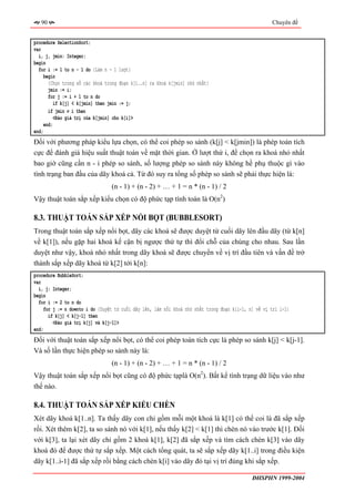 90                                                                                                Chuyên đề


procedure SelectionSort;
var
  i, j, jmin: Integer;
begin
  for i := 1 to n - 1 do {Làm n - 1 lượt}
     begin
       {Chọn trong số các khoá trong đoạn k[i..n] ra khoá k[jmin] nhỏ nhất}
       jmin := i;
       for j := i + 1 to n do
          if k[j] < k[jmin] then jmin := j;
       if jmin ≠ i then
          <Đảo giá trị của k[jmin] cho k[i]>
     end;
end;
Đối với phương pháp kiểu lựa chọn, có thể coi phép so sánh (k[j] < k[jmin]) là phép toán tích
cực để đánh giá hiệu suất thuật toán về mặt thời gian. Ở lượt thứ i, để chọn ra khoá nhỏ nhất
bao giờ cũng cần n - i phép so sánh, số lượng phép so sánh này không hề phụ thuộc gì vào
tình trạng ban đầu của dãy khoá cả. Từ đó suy ra tổng số phép so sánh sẽ phải thực hiện là:
                                 (n - 1) + (n - 2) + … + 1 = n * (n - 1) / 2
Vậy thuật toán sắp xếp kiểu chọn có độ phức tạp tính toán là O(n2)

8.3. THUẬT TOÁN SẮP XẾP NỔI BỌT (BUBBLESORT)
Trong thuật toán sắp xếp nổi bọt, dãy các khoá sẽ được duyệt từ cuối dãy lên đầu dãy (từ k[n]
về k[1]), nếu gặp hai khoá kế cận bị ngược thứ tự thì đổi chỗ của chúng cho nhau. Sau lần
duyệt như vậy, khoá nhỏ nhất trong dãy khoá sẽ được chuyển về vị trí đầu tiên và vấn đề trở
thành sắp xếp dãy khoá từ k[2] tới k[n]:
procedure BubbleSort;
var
  i, j: Integer;
begin
  for i := 2 to n do
     for j := n downto i do {Duyệt từ cuối dãy lên, làm nổi khoá nhỏ nhất trong đoạn k[i-1, n] về vị trí i-1}
       if k[j] < k[j-1] then
         <Đảo giá trị k[j] và k[j-1]>
end;
Đối với thuật toán sắp xếp nổi bọt, có thể coi phép toán tích cực là phép so sánh k[j] < k[j-1].
Và số lần thực hiện phép so sánh này là:
                                 (n - 1) + (n - 2) + … + 1 = n * (n - 1) / 2
Vậy thuật toán sắp xếp nổi bọt cũng có độ phức tạplà O(n2). Bất kể tình trạng dữ liệu vào như
thế nào.

8.4. THUẬT TOÁN SẮP XẾP KIỂU CHÈN
Xét dãy khoá k[1..n]. Ta thấy dãy con chỉ gồm mỗi một khoá là k[1] có thể coi là đã sắp xếp
rồi. Xét thêm k[2], ta so sánh nó với k[1], nếu thấy k[2] < k[1] thì chèn nó vào trước k[1]. Đối
với k[3], ta lại xét dãy chỉ gồm 2 khoá k[1], k[2] đã sắp xếp và tìm cách chèn k[3] vào dãy
khoá đó để được thứ tự sắp xếp. Một cách tổng quát, ta sẽ sắp xếp dãy k[1..i] trong điều kiện
dãy k[1..i-1] đã sắp xếp rồi bằng cách chèn k[i] vào dãy đó tại vị trí đúng khi sắp xếp.

                                                                                             ĐHSPHN 1999-2004
 