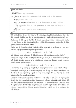 Cấu trúc dữ liệu và giải thuật                                                                              91


procedure InsertionSort;
var
  i, j: Integer;
  tmp: TKey; {Biến giữ lại giá trị khoá chèn}
begin
  for i := 2 to n do {Chèn giá trị k[i] vào dãy k[1..i-1] để toàn đoạn k[1..i] trở thành đã sắp xếp}
     begin
       tmp := k[i]; {Giữ lại giá trị k[i]}
       j := i - 1;
       while (j > 0) and (tmp < k[j]) do {So sánh giá trị cần chèn với lần lượt các khoá k[j] (i-1≥j≥0)}
          begin
            k[j+1] := k[j]; {Đẩy lùi giá trị k[j] về phía sau một vị trí, tạo ra "khoảng trống" tại vị trí j}
            j := j - 1;
          end;
       k[j+1] := tmp; {Đưa giá trị chèn vào "khoảng trống" mới tạo ra}
     end;
end;
Đối với thuật toán sắp xếp kiểu chèn, thì chi phí thời gian thực hiện thuật toán phụ thuộc vào
tình trạng dãy khoá ban đầu. Nếu coi phép toán tích cực ở đây là phép so sánh tmp < k[j] thì:
Trường hợp tốt nhất ứng với dãy khoá đã sắp xếp rồi, mỗi lượt chỉ cần 1 phép so sánh, và như
vậy tổng số phép so sánh được thực hiện là n - 1. Phân tích trong trường hợp tốt nhất, độ phức
tạp tính toán của InsertionSort là Θ(n)
Trường hợp tồi tệ nhất ứng với dãy khoá đã có thứ tự ngược với thứ tự cần sắp thì ở lượt thứ i,
cần có i - 1 phép so sánh và tổng số phép so sánh là:
                                   (n - 1) + (n - 2) + … + 1 = n * (n - 1) / 2.
Vậy phân tích trong trường hợp tốt nhất, độ phức tạp tính toán của InsertionSort là Θ(n2)
Trường hợp các giá trị khoá xuất hiện một cách ngẫu nhiên, ta có thể coi xác suất xuất hiện
mỗi khoá là đồng khả năng, thì có thể coi ở lượt thứ i, thuật toán cần trung bình i / 2 phép so
sánh và tổng số phép so sánh là:
                                 (1 / 2) + (2 / 2) + … + (n / 2) = (n + 1) * n / 4.
Vậy phân tích trong trường hợp trung bình, độ phức tạp tính toán của InsertionSort là Θ(n2).
Nhìn về kết quả đánh giá, ta có thể thấy rằng thuật toán sắp xếp kiểu chèn tỏ ra tốt hơn so với
thuật toán sắp xếp chọn và sắp xếp nổi bọt. Tuy nhiên, chi phí thời gian thực hiện của thuật
toán sắp xếp kiểu chèn vẫn còn khá lớn.
Có thể cải tiến thuật toán sắp xếp chèn nhờ nhận xét: Khi dãy khoá k[1..i-1] đã được sắp xếp
thì việc tìm vị trí chèn có thể làm bằng thuật toán tìm kiếm nhị phân và kỹ thuật chèn có thể
làm bằng các lệnh dịch chuyển vùng nhớ cho nhanh. Tuy nhiên điều đó cũng không làm giảm
đi độ phức tạp của thuật toán bởi trong trường hợp xấu nhất, ta phải mất n - 1 lần chèn và lần
chèn thứ i ta phải dịch lùi i khoá để tạo ra khoảng trống trước khi đẩy giá trị khoá chèn vào
chỗ trống đó.




Lê Minh Hoàng
 