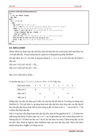92                                                                                                 Chuyên đề


procedure InsertionSortwithBinarySearching;
var
  i, inf, sup, median: Integer;
  tmp: TKey;
begin
  for i := 2 to n do
     begin
       tmp := k[i]; {Giữ lại giá trị k[i]}
       inf := 1; sup := i - 1; {Tìm chỗ chèn giá trị tmp vào đoạn từ k[inf] tới k[sup+1]}
       repeat {Sau mỗi vòng lặp này thì đoạn tìm bị co lại một nửa}
         median := (inf + sup) div 2; {Xét chỉ số nằm giữa chỉ số inf và chỉ số sup}
         if tmp < k[median] then sup := median - 1
         else inf := median + 1;
       until inf > sup; { Kết thúc vòng lặp thì inf = sup + 1 chính là vị trí chèn}
       <Dịch các khoá từ k[inf] tới k[i-1] lùi sau một vị trí>
       k[inf] := tmp; {Đưa giá trị tmp vào "khoảng trống" mới tạo ra}
    end;
end;

8.5. SHELLSORT
Nhược điểm của thuật toán sắp xếp kiểu chèn thể hiện khi mà ta luôn phải chèn một khóa vào
vị trí gần đầu dãy. Trong trường hợp đó, người ta sử dụng phương pháp ShellSort.
Xét dãy khoá: k[1..n]. Với một số nguyên dương h: 1 ≤ h ≤ n, ta có thể chia dãy đó thành h
dãy con:
Dãy con 1: k[1], k[1+h], k[1 + 2h], …
Dãy con 2: k[2], k[2+h], k[2 + 2h], …
…
Dãy con h: k[h], k[2h], k[3h], …


Ví dụ như dãy (4, 6, 7, 2, 3, 5, 1, 9, 8); n = 9; h = 3. Có 3 dãy con.
             Dãy khoá chính:            4      6      7       2      3      5      1        9      8

             Dãy con 1:                 4                     2                    1
             Dãy con 2:                        6                     3                      9
             Dãy con 3:                               7                     5                      8
Những dãy con như vậy được gọi là dãy con xếp theo độ dài bước h. Tư tưởng của thuật toán
ShellSort là: Với một bước h, áp dụng thuật toán sắp xếp kiểu chèn từng dãy con độc lập để
làm mịn dần dãy khoá chính. Rồi lại làm tương tự đối với bước h div 2 … cho tới khi h = 1 thì
ta được dãy khoá sắp xếp.
Như ở ví dụ trên, nếu dùng thuật toán sắp xếp kiểu chèn thì khi gặp khoá k[7] = 1, là khoá nhỏ
nhất trong dãy khoá, nó phải chèn vào vị trí 1, tức là phải thao tác trên 6 khoá đứng trước nó.
Nhưng nếu coi 1 là khoá của dãy con 1 thì nó chỉ cần chèn vào trước 2 khoá trong dãy con đó
mà thôi. Đây chính là nguyên nhân ShellSort hiệu quả hơn sắp xếp chèn: Khoá nhỏ được
nhanh chóng đưa về gần vị trí đúng của nó.


                                                                                                ĐHSPHN 1999-2004
 