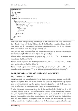 Cấu trúc dữ liệu và giải thuật                                                         93


procedure ShellSort;
var
  i, j, h: Integer;
  tmp: TKey;
begin
  h := n div 2;
  while h <> 0 do {Làm mịn dãy với độ dài bước h}
     begin
       for i := h + 1 to n do
          begin {Sắp xếp chèn trên dãy con a[i-h], a[i], a[i+h], a[i+2h], …}
            tmp := k[i]; j := i - h;
            while (j > 0) and (k[j] > tmp) do
               begin
                 k[j+h] := k[j];
                 j := j - h;
               end;
            k[j+h] := tmp;
          end;
       h := h div 2;
     end;
end;
Trên đây là phiên bản nguyên thuỷ của ShellSort do D.L.Shell đưa ra năm 1959. Độ dài bước
được đem div 2 sau mỗi lần lặp. Dễ thấy rằng để ShellSort hoạt động đúng thì chỉ cần dãy
bước h giảm dần về 1 sau mỗi bước lặp là được, đã có một số nghiên cứu về việc chọn dãy
bước h cho ShellSort nhằm tăng hiệu quả của thuật toán.
ShellSort hoạt động nhanh và dễ cài đặt, tuy vậy việc đánh giá độ phức tạp tính toán của
ShellSort là tương đối khó, ta chỉ thừa nhận các kết quả sau đây:
Nếu các bước h được chọn theo thứ tự ngược từ dãy 1, 3, 7, 15, …, 2i-1, … thì độ phức tạp
tính toán của ShellSort là O(n3/2).
Nếu các bước h được chọn theo thứ tự ngược từ dãy 1, 8, 23, 77, …, 4i+1 + 3.2i + 1, … thì độ
phức tạp tính toán của ShellSort là O(n4/3).
Nếu các bước h được chọn theo thứ tự ngược từ dãy 1, 2, 3, 4, 6, 8, 9, 12, 16, …, 2i3j, … (dãy
tăng dần của các phần tử dạng 2i3j) thì độ phức tạp tính toán của ShellSort là O(n(logn)2).

8.6. THUẬT TOÁN SẮP XẾP KIỂU PHÂN ĐOẠN (QUICKSORT)
8.6.1. Tư tưởng của QuickSort
QuickSort - thuật toán được đề xuất bởi C.A.R. Hoare - là một phương pháp sắp xếp tốt nhất,
nghĩa là dù dãy khoá thuộc kiểu dữ liệu có thứ tự nào, QuickSort cũng có thể sắp xếp được và
chưa có một thuật toán sắp xếp tổng quát nào nhanh hơn QuickSort về mặt tốc độ trung bình
(theo tôi biết). Hoare đã mạnh dạn lấy chữ "Quick" để đặt tên cho thuật toán.
Ý tưởng chủ đạo của phương pháp có thể tóm tắt như sau: Sắp xếp dãy khoá k[1..n] thì có thể
coi là sắp xếp đoạn từ chỉ số 1 tới chỉ số n trong dãy khoá đó. Để sắp xếp một đoạn trong dãy
khoá, nếu đoạn đó có ít hơn 1 khoá thì không cần phải làm gì cả, còn nếu đoạn đó có ít nhất 2
khoá, ta chọn một khoá ngẫu nhiên nào đó của đoạn làm "chốt" (Pivot). Mọi khoá nhỏ hơn
khoá chốt được xếp vào vị trí đứng trước chốt, mọi khoá lớn hơn khoá chốt được xếp vào vị
trí đứng sau chốt. Sau phép hoán chuyển như vậy thì đoạn đang xét được chia làm hai đoạn

Lê Minh Hoàng
 