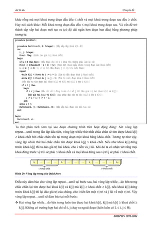 94                                                                                               Chuyên đề


khác rỗng mà mọi khoá trong đoạn đầu đều ≤ chốt và mọi khoá trong đoạn sau đều ≥ chốt.
Hay nói cách khác: Mỗi khoá trong đoạn đầu đều ≤ mọi khoá trong đoạn sau. Và vấn đề trở
thành sắp xếp hai đoạn mới tạo ra (có độ dài ngắn hơn đoạn ban đầu) bằng phương pháp
tương tự.
procedure QuickSort;

 procedure Partition(L, H: Integer); {Sắp xếp dãy khoá k[L..H]}
 var
   i, j: Integer;
   Pivot: TKey; {Biến lưu giá trị khoá chốt}
 begin
   if L ≥ H then Exit; {Nếu đoạn chỉ có ≤ 1 khoá thì không phải làm gì cả}
   Pivot := k[Random(H - L + 1) + L]; {Chọn một khoá ngẫu nhiên trong đoạn làm khoá chốt}
   i := L; j := H; {i := vị trí đầu đoạn; j := vị trí cuối đoạn}
   repeat
     while k[i] < Pivot do i := i + 1; {Tìm từ đầu đoạn khoá ≥ khoá chốt}
     while k[j] > Pivot do j := j - 1; {Tìm từ cuối đoạn khoá ≤ khoá chốt}
      {Đến đây ta tìm được hai khoá k[i] và k[j] mà k[i] ≥ key ≥ k[j]}
      if i ≤ j then
        begin
          if i < j then {Nếu chỉ số i đứng trước chỉ số j thì đảo giá trị hai khoá k[i] và k[j]}
             〈Đảo giá trị k[i] và k[j]〉; {Sau phép đảo này ta có: k[i] ≤ key ≤ k[j]}
          i := i + 1; j := j - 1;
        end;
   until i > j;
   Partition(L, j); Partition(i, H); {Sắp xếp hai đoạn con mới tạo ra}
 end;

begin
  Partition(1, n);
end;
Ta thử phân tích xem tại sao đoạn chương trình trên hoạt động đúng: Xét vòng lặp
repeat…until trong lần lặp đầu tiên, vòng lặp while thứ nhất chắc chắn sẽ tìm được khoá k[i]
≥ khoá chốt bởi chắc chắn tồn tại trong đoạn một khoá bằng khóa chốt. Tương tự như vậy,
vòng lặp while thứ hai chắc chắn tìm được khoá k[j] ≤ khoá chốt. Nếu như khoá k[i] đứng
trước khoá k[j] thì ta đảo giá trị hai khoá, cho i tiến và j lùi. Khi đó ta có nhận xét rằng mọi
khoá đứng trước vị trí i sẽ phải ≤ khoá chốt và mọi khoá đứng sau vị trí j sẽ phải ≥ khoá chốt.


                 kL     …      …     …    ki    …      …     …      kj     …     …      …      kH


                       ≤ Khoá chốt                                              ≥ Khoá chốt

Hình 29: Vòng lặp trong của QuickSort


Điều này đảm bảo cho vòng lặp repeat…until tại bước sau, hai vòng lặp while…do bên trong
chắc chắn lại tìm được hai khoá k[i] và k[j] mà k[i] ≥ khoá chốt ≥ k[j], nếu khoá k[i] đứng
trước khoá k[j] thì lại đảo giá trị của chúng, cho i tiến lên một vị trí và j lùi về một vị trí. Vậy
vòng lặp repeat…until sẽ đảm bảo tại mỗi bước:
   Hai vòng lặp while…do bên trong luôn tìm được hai khoá k[i], k[j] mà k[i] ≥ khoá chốt ≥
   k[j]. Không có trường hợp hai chỉ số i, j chạy ra ngoài đoạn (luôn luôn có L ≤ i, j ≤ H).

                                                                                              ĐHSPHN 1999-2004
 